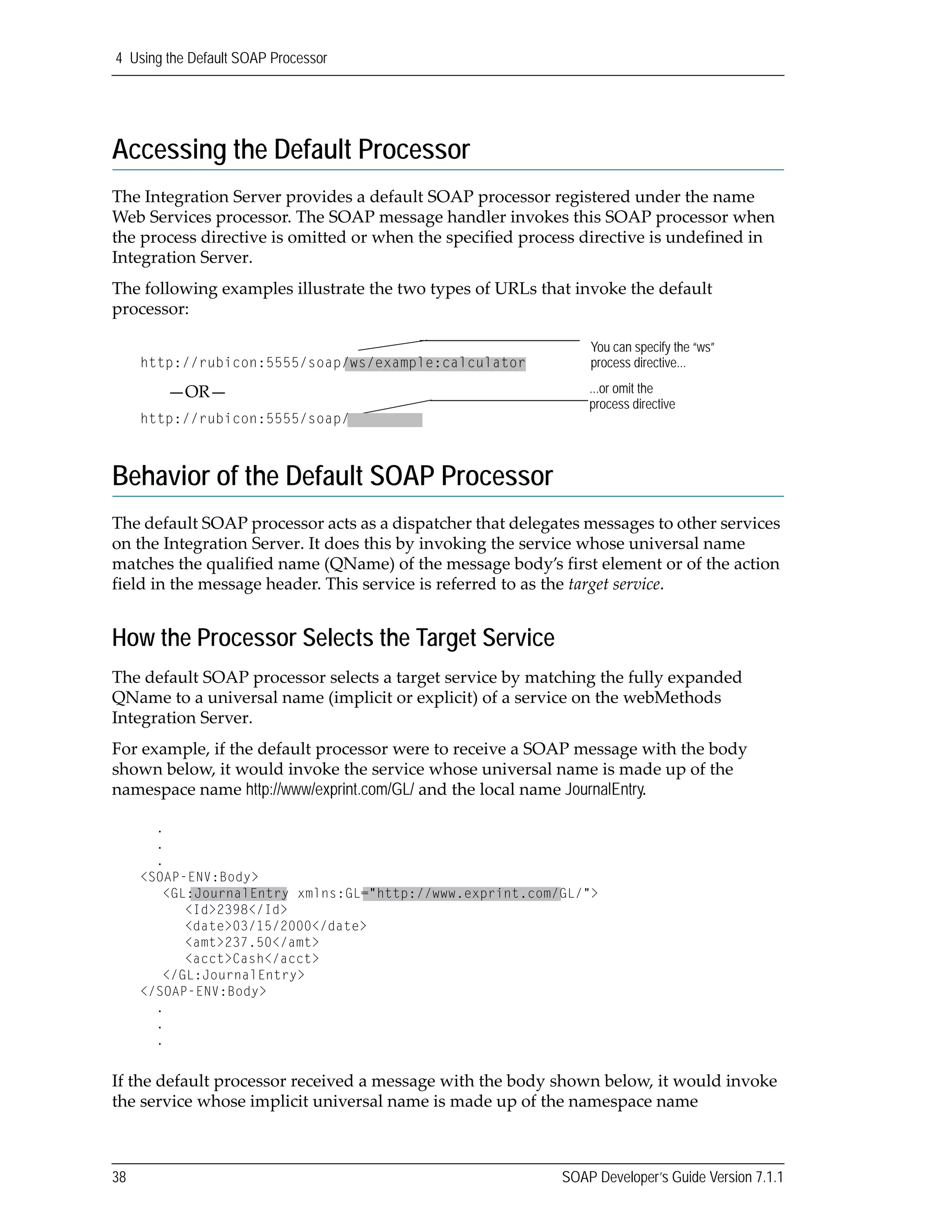 4 Using the Default SOAP Processor
38 SOAP Developer’s Guide Version 7.1.1
Accessing the Default Processor
The Integration Server provides a default SOAP processor registered under the name 
Web Services processor. The SOAP message handler invokes this SOAP processor when 
the process directive is omitted or when the specified process directive is undefined in 
Integration Server.
The following examples illustrate the two types of URLs that invoke the default 
processor:
Behavior of the Default SOAP Processor
The default SOAP processor acts as a dispatcher that delegates messages to other services 
on the Integration Server. It does this by invoking the service whose universal name 
matches the qualified name (QName) of the message body’s first element or of the action 
field in the message header. This service is referred to as the target service. 
How the Processor Selects the Target Service
The default SOAP processor selects a target service by matching the fully expanded 
QName to a universal name (implicit or explicit) of a service on the webMethods 
Integration Server.
For example, if the default processor were to receive a SOAP message with the body 
shown below, it would invoke the service whose universal name is made up of the 
namespace name http://www/exprint.com/GL/ and the local name JournalEntry.
If the default processor received a message with the body shown below, it would invoke 
the service whose implicit universal name is made up of the namespace name 
You can specify the “ws”
process directive...
...or omit the
process directive
http://rubicon:5555/soap/ws/example:calculator
—OR—
http://rubicon:5555/soap/
.
.
.
<SOAP-ENV:Body>
<GL:JournalEntry xmlns:GL="http://www.exprint.com/GL/">
<Id>2398</Id>
<date>03/15/2000</date>
<amt>237.50</amt>
<acct>Cash</acct>
</GL:JournalEntry>
</SOAP-ENV:Body>
.
.
.
 