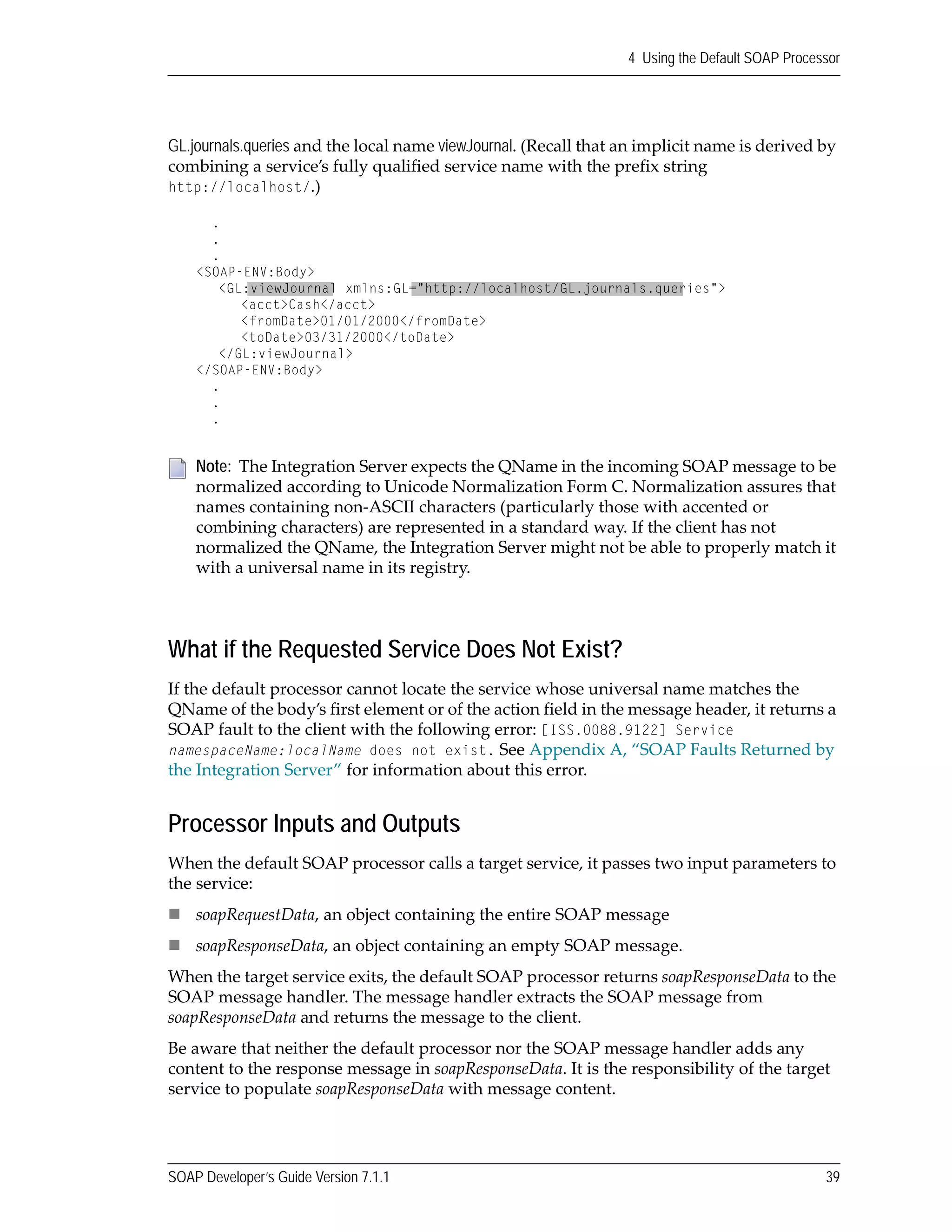 SOAP Developer’s Guide Version 7.1.1 39
4 Using the Default SOAP Processor
GL.journals.queries and the local name viewJournal. (Recall that an implicit name is derived by 
combining a service’s fully qualified service name with the prefix string 
http://localhost/.)
What if the Requested Service Does Not Exist?
If the default processor cannot locate the service whose universal name matches the 
QName of the body’s first element or of the action field in the message header, it returns a 
SOAP fault to the client with the following error: [ISS.0088.9122] Service
namespaceName:localName does not exist. See Appendix A, “SOAP Faults Returned by 
the Integration Server” for information about this error.
Processor Inputs and Outputs
When the default SOAP processor calls a target service, it passes two input parameters to 
the service: 
soapRequestData, an object containing the entire SOAP message
soapResponseData, an object containing an empty SOAP message.
When the target service exits, the default SOAP processor returns soapResponseData to the 
SOAP message handler. The message handler extracts the SOAP message from 
soapResponseData and returns the message to the client. 
Be aware that neither the default processor nor the SOAP message handler adds any 
content to the response message in soapResponseData. It is the responsibility of the target 
service to populate soapResponseData with message content. 
Note:  The Integration Server expects the QName in the incoming SOAP message to be 
normalized according to Unicode Normalization Form C. Normalization assures that 
names containing non‐ASCII characters (particularly those with accented or 
combining characters) are represented in a standard way. If the client has not 
normalized the QName, the Integration Server might not be able to properly match it 
with a universal name in its registry. 
.
.
.
<SOAP-ENV:Body>
<GL:viewJournal xmlns:GL="http://localhost/GL.journals.queries">
<acct>Cash</acct>
<fromDate>01/01/2000</fromDate>
<toDate>03/31/2000</toDate>
</GL:viewJournal>
</SOAP-ENV:Body>
.
.
.
 