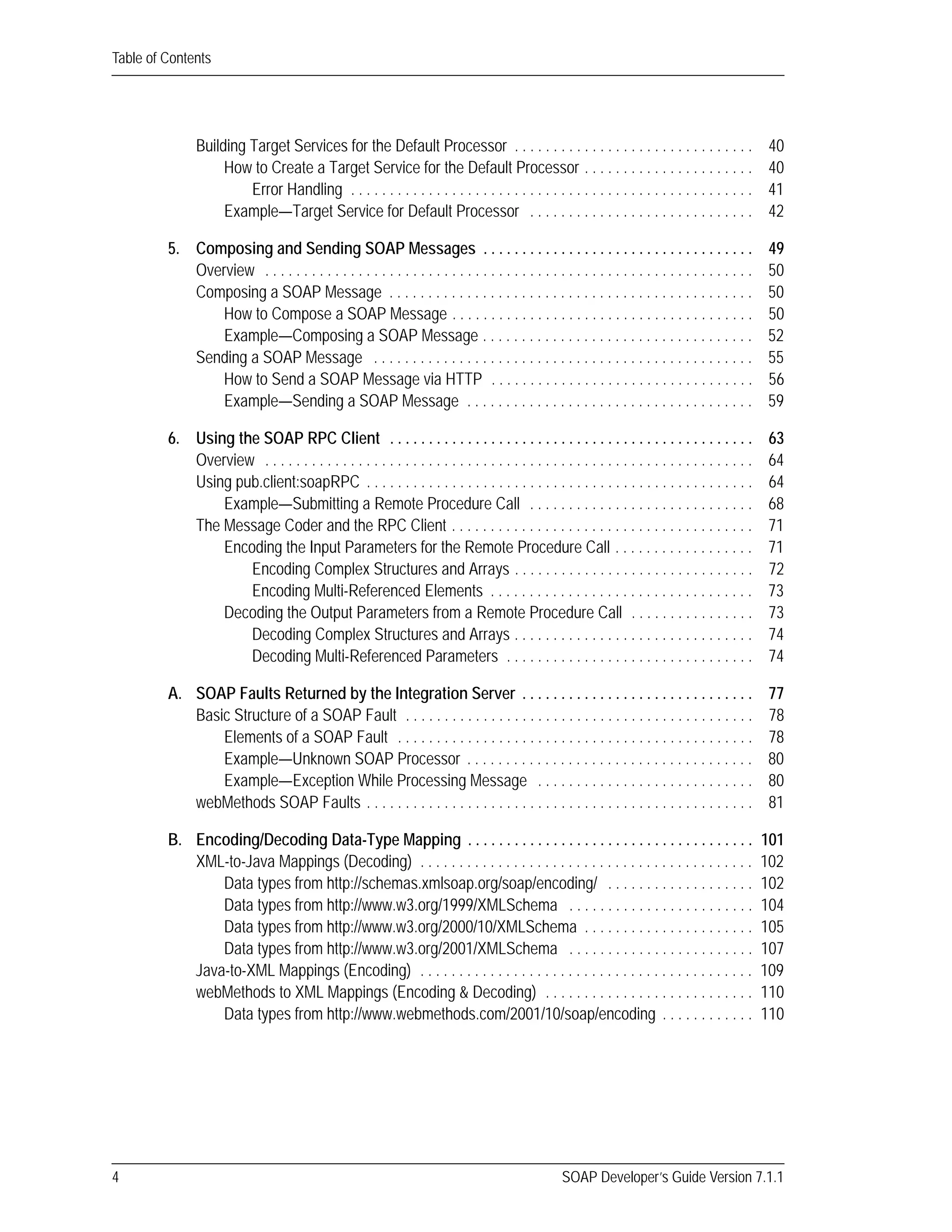 Table of Contents
4 SOAP Developer’s Guide Version 7.1.1
Building Target Services for the Default Processor . . . . . . . . . . . . . . . . . . . . . . . . . . . . . . . 40
How to Create a Target Service for the Default Processor . . . . . . . . . . . . . . . . . . . . . . 40
Error Handling . . . . . . . . . . . . . . . . . . . . . . . . . . . . . . . . . . . . . . . . . . . . . . . . . . . . 41
Example—Target Service for Default Processor . . . . . . . . . . . . . . . . . . . . . . . . . . . . . 42
5. Composing and Sending SOAP Messages . . . . . . . . . . . . . . . . . . . . . . . . . . . . . . . . . . . 49
Overview . . . . . . . . . . . . . . . . . . . . . . . . . . . . . . . . . . . . . . . . . . . . . . . . . . . . . . . . . . . . . . . 50
Composing a SOAP Message . . . . . . . . . . . . . . . . . . . . . . . . . . . . . . . . . . . . . . . . . . . . . . . 50
How to Compose a SOAP Message . . . . . . . . . . . . . . . . . . . . . . . . . . . . . . . . . . . . . . . 50
Example—Composing a SOAP Message . . . . . . . . . . . . . . . . . . . . . . . . . . . . . . . . . . . 52
Sending a SOAP Message . . . . . . . . . . . . . . . . . . . . . . . . . . . . . . . . . . . . . . . . . . . . . . . . . 55
How to Send a SOAP Message via HTTP . . . . . . . . . . . . . . . . . . . . . . . . . . . . . . . . . . 56
Example—Sending a SOAP Message . . . . . . . . . . . . . . . . . . . . . . . . . . . . . . . . . . . . . 59
6. Using the SOAP RPC Client . . . . . . . . . . . . . . . . . . . . . . . . . . . . . . . . . . . . . . . . . . . . . . . 63
Overview . . . . . . . . . . . . . . . . . . . . . . . . . . . . . . . . . . . . . . . . . . . . . . . . . . . . . . . . . . . . . . . 64
Using pub.client:soapRPC . . . . . . . . . . . . . . . . . . . . . . . . . . . . . . . . . . . . . . . . . . . . . . . . . . 64
Example—Submitting a Remote Procedure Call . . . . . . . . . . . . . . . . . . . . . . . . . . . . . 68
The Message Coder and the RPC Client . . . . . . . . . . . . . . . . . . . . . . . . . . . . . . . . . . . . . . . 71
Encoding the Input Parameters for the Remote Procedure Call . . . . . . . . . . . . . . . . . . 71
Encoding Complex Structures and Arrays . . . . . . . . . . . . . . . . . . . . . . . . . . . . . . . 72
Encoding Multi-Referenced Elements . . . . . . . . . . . . . . . . . . . . . . . . . . . . . . . . . . 73
Decoding the Output Parameters from a Remote Procedure Call . . . . . . . . . . . . . . . . 73
Decoding Complex Structures and Arrays . . . . . . . . . . . . . . . . . . . . . . . . . . . . . . . 74
Decoding Multi-Referenced Parameters . . . . . . . . . . . . . . . . . . . . . . . . . . . . . . . . 74
A. SOAP Faults Returned by the Integration Server . . . . . . . . . . . . . . . . . . . . . . . . . . . . . . 77
Basic Structure of a SOAP Fault . . . . . . . . . . . . . . . . . . . . . . . . . . . . . . . . . . . . . . . . . . . . . 78
Elements of a SOAP Fault . . . . . . . . . . . . . . . . . . . . . . . . . . . . . . . . . . . . . . . . . . . . . . 78
Example—Unknown SOAP Processor . . . . . . . . . . . . . . . . . . . . . . . . . . . . . . . . . . . . . 80
Example—Exception While Processing Message . . . . . . . . . . . . . . . . . . . . . . . . . . . . 80
webMethods SOAP Faults . . . . . . . . . . . . . . . . . . . . . . . . . . . . . . . . . . . . . . . . . . . . . . . . . . 81
B. Encoding/Decoding Data-Type Mapping . . . . . . . . . . . . . . . . . . . . . . . . . . . . . . . . . . . . . 101
XML-to-Java Mappings (Decoding) . . . . . . . . . . . . . . . . . . . . . . . . . . . . . . . . . . . . . . . . . . . 102
Data types from http://schemas.xmlsoap.org/soap/encoding/ . . . . . . . . . . . . . . . . . . . 102
Data types from http://www.w3.org/1999/XMLSchema . . . . . . . . . . . . . . . . . . . . . . . . 104
Data types from http://www.w3.org/2000/10/XMLSchema . . . . . . . . . . . . . . . . . . . . . . 105
Data types from http://www.w3.org/2001/XMLSchema . . . . . . . . . . . . . . . . . . . . . . . . 107
Java-to-XML Mappings (Encoding) . . . . . . . . . . . . . . . . . . . . . . . . . . . . . . . . . . . . . . . . . . . 109
webMethods to XML Mappings (Encoding & Decoding) . . . . . . . . . . . . . . . . . . . . . . . . . . . 110
Data types from http://www.webmethods.com/2001/10/soap/encoding . . . . . . . . . . . . 110
 
