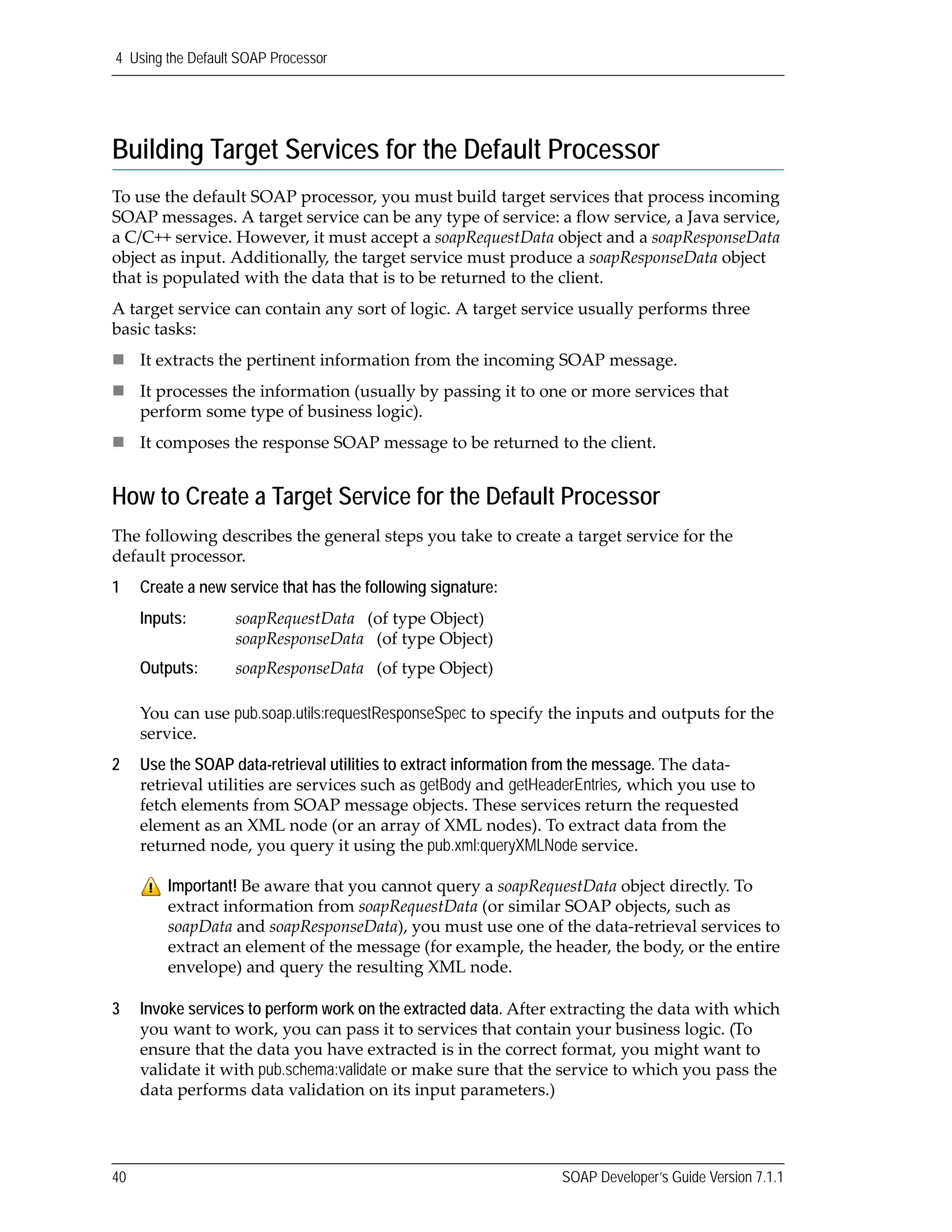4 Using the Default SOAP Processor
40 SOAP Developer’s Guide Version 7.1.1
Building Target Services for the Default Processor
To use the default SOAP processor, you must build target services that process incoming 
SOAP messages. A target service can be any type of service: a flow service, a Java service, 
a C/C++ service. However, it must accept a soapRequestData object and a soapResponseData 
object as input. Additionally, the target service must produce a soapResponseData object 
that is populated with the data that is to be returned to the client.
A target service can contain any sort of logic. A target service usually performs three 
basic tasks: 
It extracts the pertinent information from the incoming SOAP message.
It processes the information (usually by passing it to one or more services that 
perform some type of business logic).
It composes the response SOAP message to be returned to the client.
How to Create a Target Service for the Default Processor
The following describes the general steps you take to create a target service for the 
default processor.
1 Create a new service that has the following signature:
You can use pub.soap.utils:requestResponseSpec to specify the inputs and outputs for the 
service. 
2 Use the SOAP data-retrieval utilities to extract information from the message. The data‐
retrieval utilities are services such as getBody and getHeaderEntries, which you use to 
fetch elements from SOAP message objects. These services return the requested 
element as an XML node (or an array of XML nodes). To extract data from the 
returned node, you query it using the pub.xml:queryXMLNode service. 
3 Invoke services to perform work on the extracted data. After extracting the data with which 
you want to work, you can pass it to services that contain your business logic. (To 
ensure that the data you have extracted is in the correct format, you might want to 
validate it with pub.schema:validate or make sure that the service to which you pass the 
data performs data validation on its input parameters.)
Inputs: soapRequestData   (of type Object)
soapResponseData   (of type Object)
Outputs: soapResponseData   (of type Object)
Important! Be aware that you cannot query a soapRequestData object directly. To 
extract information from soapRequestData (or similar SOAP objects, such as 
soapData and soapResponseData), you must use one of the data‐retrieval services to 
extract an element of the message (for example, the header, the body, or the entire 
envelope) and query the resulting XML node.
 