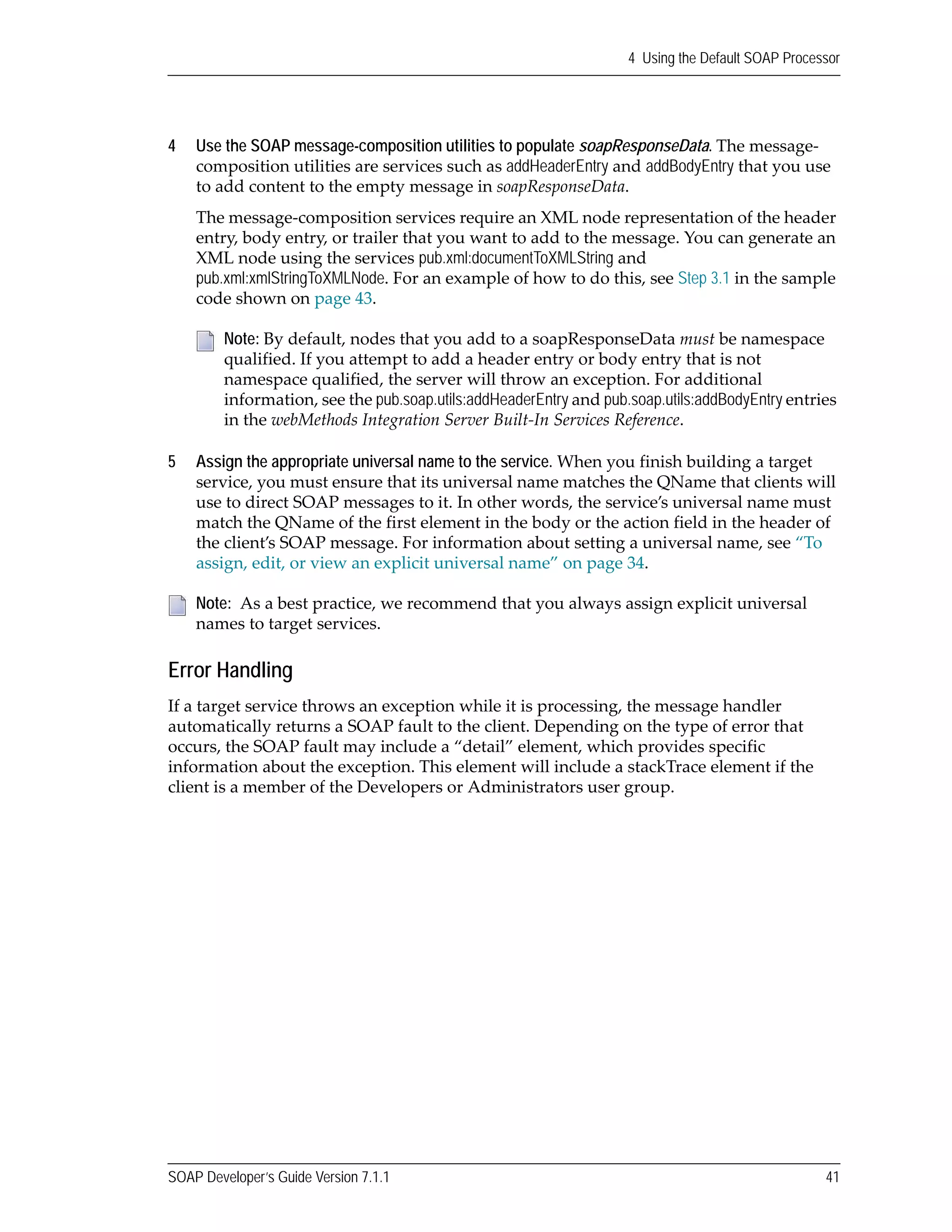 SOAP Developer’s Guide Version 7.1.1 41
4 Using the Default SOAP Processor
4 Use the SOAP message-composition utilities to populate soapResponseData. The message‐
composition utilities are services such as addHeaderEntry and addBodyEntry that you use 
to add content to the empty message in soapResponseData. 
The message‐composition services require an XML node representation of the header 
entry, body entry, or trailer that you want to add to the message. You can generate an 
XML node using the services pub.xml:documentToXMLString and 
pub.xml:xmlStringToXMLNode. For an example of how to do this, see Step 3.1 in the sample 
code shown on page 43.
5 Assign the appropriate universal name to the service. When you finish building a target 
service, you must ensure that its universal name matches the QName that clients will 
use to direct SOAP messages to it. In other words, the service’s universal name must 
match the QName of the first element in the body or the action field in the header of 
the client’s SOAP message. For information about setting a universal name, see “To 
assign, edit, or view an explicit universal name” on page 34. 
Error Handling
If a target service throws an exception while it is processing, the message handler 
automatically returns a SOAP fault to the client. Depending on the type of error that 
occurs, the SOAP fault may include a “detail” element, which provides specific 
information about the exception. This element will include a stackTrace element if the 
client is a member of the Developers or Administrators user group.
Note: By default, nodes that you add to a soapResponseData must be namespace 
qualified. If you attempt to add a header entry or body entry that is not 
namespace qualified, the server will throw an exception. For additional 
information, see the pub.soap.utils:addHeaderEntry and pub.soap.utils:addBodyEntry entries 
in the webMethods Integration Server Built‐In Services Reference.
Note:  As a best practice, we recommend that you always assign explicit universal 
names to target services. 
 