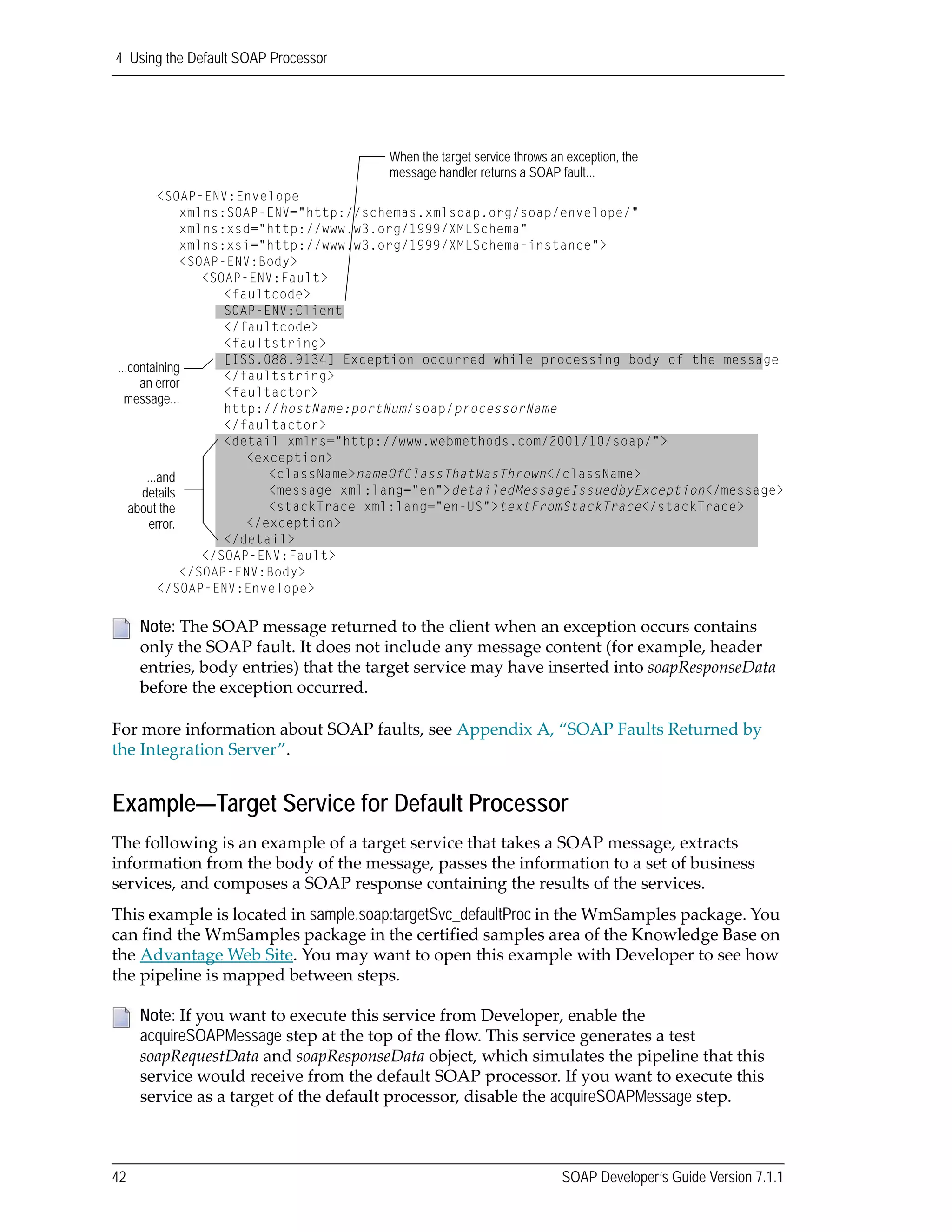 4 Using the Default SOAP Processor
42 SOAP Developer’s Guide Version 7.1.1
For more information about SOAP faults, see Appendix A, “SOAP Faults Returned by 
the Integration Server”.
Example—Target Service for Default Processor
The following is an example of a target service that takes a SOAP message, extracts 
information from the body of the message, passes the information to a set of business 
services, and composes a SOAP response containing the results of the services. 
This example is located in sample.soap:targetSvc_defaultProc in the WmSamples package. You 
can find the WmSamples package in the certified samples area of the Knowledge Base on 
the Advantage Web Site. You may want to open this example with Developer to see how 
the pipeline is mapped between steps.
Note: The SOAP message returned to the client when an exception occurs contains 
only the SOAP fault. It does not include any message content (for example, header 
entries, body entries) that the target service may have inserted into soapResponseData 
before the exception occurred.
Note: If you want to execute this service from Developer, enable the 
acquireSOAPMessage step at the top of the flow. This service generates a test 
soapRequestData and soapResponseData object, which simulates the pipeline that this 
service would receive from the default SOAP processor. If you want to execute this 
service as a target of the default processor, disable the acquireSOAPMessage step.
<SOAP-ENV:Envelope
xmlns:SOAP-ENV="http://schemas.xmlsoap.org/soap/envelope/"
xmlns:xsd="http://www.w3.org/1999/XMLSchema"
xmlns:xsi="http://www.w3.org/1999/XMLSchema-instance">
<SOAP-ENV:Body>
<SOAP-ENV:Fault>
<faultcode>
SOAP-ENV:Client
</faultcode>
<faultstring>
[ISS.088.9134] Exception occurred while processing body of the message
</faultstring>
<faultactor>
http://hostName:portNum/soap/processorName
</faultactor>
<detail xmlns="http://www.webmethods.com/2001/10/soap/">
<exception>
<className>nameOfClassThatWasThrown</className>
<message xml:lang="en">detailedMessageIssuedbyException</message>
<stackTrace xml:lang="en-US">textFromStackTrace</stackTrace>
</exception>
</detail>
</SOAP-ENV:Fault>
</SOAP-ENV:Body>
</SOAP-ENV:Envelope>
...containing
an error
message...
When the target service throws an exception, the
message handler returns a SOAP fault...
...and
details
about the
error.
 