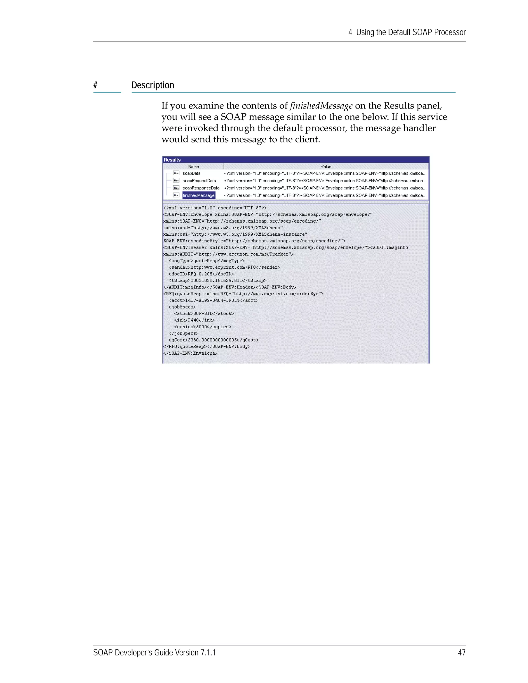 SOAP Developer’s Guide Version 7.1.1 47
4 Using the Default SOAP Processor
If you examine the contents of finishedMessage on the Results panel, 
you will see a SOAP message similar to the one below. If this service 
were invoked through the default processor, the message handler 
would send this message to the client.
# Description
 