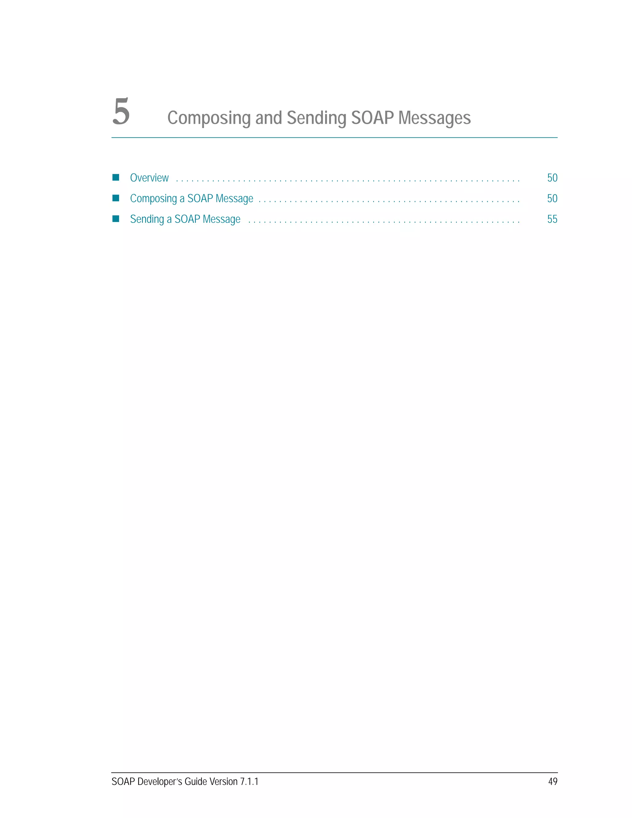 SOAP Developer’s Guide Version 7.1.1 49
5 Composing and Sending SOAP Messages
Overview . . . . . . . . . . . . . . . . . . . . . . . . . . . . . . . . . . . . . . . . . . . . . . . . . . . . . . . . . . . . . . . . . . . 50
Composing a SOAP Message . . . . . . . . . . . . . . . . . . . . . . . . . . . . . . . . . . . . . . . . . . . . . . . . . . . 50
Sending a SOAP Message . . . . . . . . . . . . . . . . . . . . . . . . . . . . . . . . . . . . . . . . . . . . . . . . . . . . . 55
 