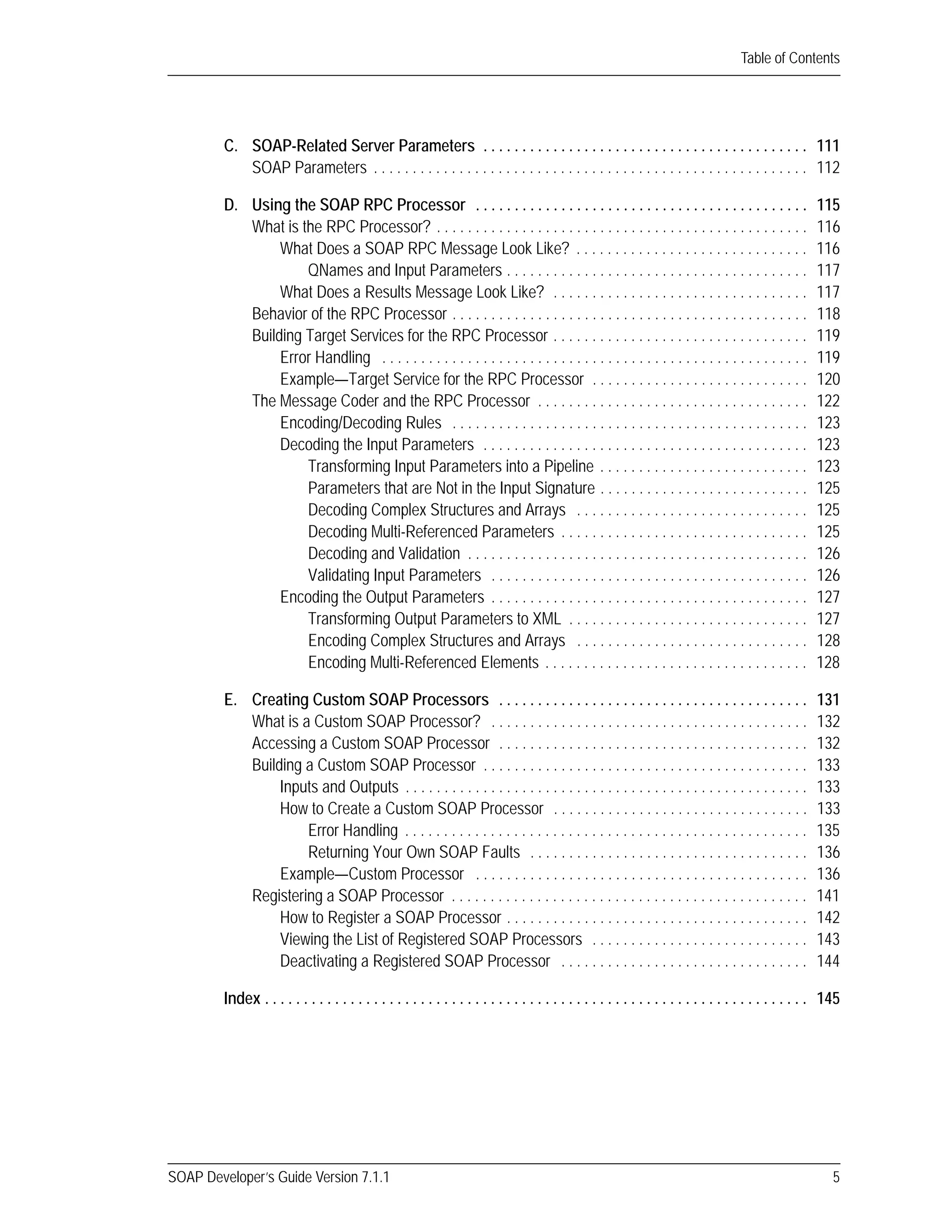 SOAP Developer’s Guide Version 7.1.1 5
Table of Contents
C. SOAP-Related Server Parameters . . . . . . . . . . . . . . . . . . . . . . . . . . . . . . . . . . . . . . . . . . 111
SOAP Parameters . . . . . . . . . . . . . . . . . . . . . . . . . . . . . . . . . . . . . . . . . . . . . . . . . . . . . . . . 112
D. Using the SOAP RPC Processor . . . . . . . . . . . . . . . . . . . . . . . . . . . . . . . . . . . . . . . . . . . 115
What is the RPC Processor? . . . . . . . . . . . . . . . . . . . . . . . . . . . . . . . . . . . . . . . . . . . . . . . . 116
What Does a SOAP RPC Message Look Like? . . . . . . . . . . . . . . . . . . . . . . . . . . . . . . 116
QNames and Input Parameters . . . . . . . . . . . . . . . . . . . . . . . . . . . . . . . . . . . . . . . 117
What Does a Results Message Look Like? . . . . . . . . . . . . . . . . . . . . . . . . . . . . . . . . . 117
Behavior of the RPC Processor . . . . . . . . . . . . . . . . . . . . . . . . . . . . . . . . . . . . . . . . . . . . . . 118
Building Target Services for the RPC Processor . . . . . . . . . . . . . . . . . . . . . . . . . . . . . . . . . 119
Error Handling . . . . . . . . . . . . . . . . . . . . . . . . . . . . . . . . . . . . . . . . . . . . . . . . . . . . . . . 119
Example—Target Service for the RPC Processor . . . . . . . . . . . . . . . . . . . . . . . . . . . . 120
The Message Coder and the RPC Processor . . . . . . . . . . . . . . . . . . . . . . . . . . . . . . . . . . . 122
Encoding/Decoding Rules . . . . . . . . . . . . . . . . . . . . . . . . . . . . . . . . . . . . . . . . . . . . . . 123
Decoding the Input Parameters . . . . . . . . . . . . . . . . . . . . . . . . . . . . . . . . . . . . . . . . . . 123
Transforming Input Parameters into a Pipeline . . . . . . . . . . . . . . . . . . . . . . . . . . . 123
Parameters that are Not in the Input Signature . . . . . . . . . . . . . . . . . . . . . . . . . . . 125
Decoding Complex Structures and Arrays . . . . . . . . . . . . . . . . . . . . . . . . . . . . . . 125
Decoding Multi-Referenced Parameters . . . . . . . . . . . . . . . . . . . . . . . . . . . . . . . . 125
Decoding and Validation . . . . . . . . . . . . . . . . . . . . . . . . . . . . . . . . . . . . . . . . . . . . 126
Validating Input Parameters . . . . . . . . . . . . . . . . . . . . . . . . . . . . . . . . . . . . . . . . . 126
Encoding the Output Parameters . . . . . . . . . . . . . . . . . . . . . . . . . . . . . . . . . . . . . . . . . 127
Transforming Output Parameters to XML . . . . . . . . . . . . . . . . . . . . . . . . . . . . . . . 127
Encoding Complex Structures and Arrays . . . . . . . . . . . . . . . . . . . . . . . . . . . . . . 128
Encoding Multi-Referenced Elements . . . . . . . . . . . . . . . . . . . . . . . . . . . . . . . . . . 128
E. Creating Custom SOAP Processors . . . . . . . . . . . . . . . . . . . . . . . . . . . . . . . . . . . . . . . . 131
What is a Custom SOAP Processor? . . . . . . . . . . . . . . . . . . . . . . . . . . . . . . . . . . . . . . . . . 132
Accessing a Custom SOAP Processor . . . . . . . . . . . . . . . . . . . . . . . . . . . . . . . . . . . . . . . . 132
Building a Custom SOAP Processor . . . . . . . . . . . . . . . . . . . . . . . . . . . . . . . . . . . . . . . . . . 133
Inputs and Outputs . . . . . . . . . . . . . . . . . . . . . . . . . . . . . . . . . . . . . . . . . . . . . . . . . . . . 133
How to Create a Custom SOAP Processor . . . . . . . . . . . . . . . . . . . . . . . . . . . . . . . . . 133
Error Handling . . . . . . . . . . . . . . . . . . . . . . . . . . . . . . . . . . . . . . . . . . . . . . . . . . . . 135
Returning Your Own SOAP Faults . . . . . . . . . . . . . . . . . . . . . . . . . . . . . . . . . . . . 136
Example—Custom Processor . . . . . . . . . . . . . . . . . . . . . . . . . . . . . . . . . . . . . . . . . . . 136
Registering a SOAP Processor . . . . . . . . . . . . . . . . . . . . . . . . . . . . . . . . . . . . . . . . . . . . . . 141
How to Register a SOAP Processor . . . . . . . . . . . . . . . . . . . . . . . . . . . . . . . . . . . . . . . 142
Viewing the List of Registered SOAP Processors . . . . . . . . . . . . . . . . . . . . . . . . . . . . 143
Deactivating a Registered SOAP Processor . . . . . . . . . . . . . . . . . . . . . . . . . . . . . . . . 144
Index . . . . . . . . . . . . . . . . . . . . . . . . . . . . . . . . . . . . . . . . . . . . . . . . . . . . . . . . . . . . . . . . . . . . . . 145
 