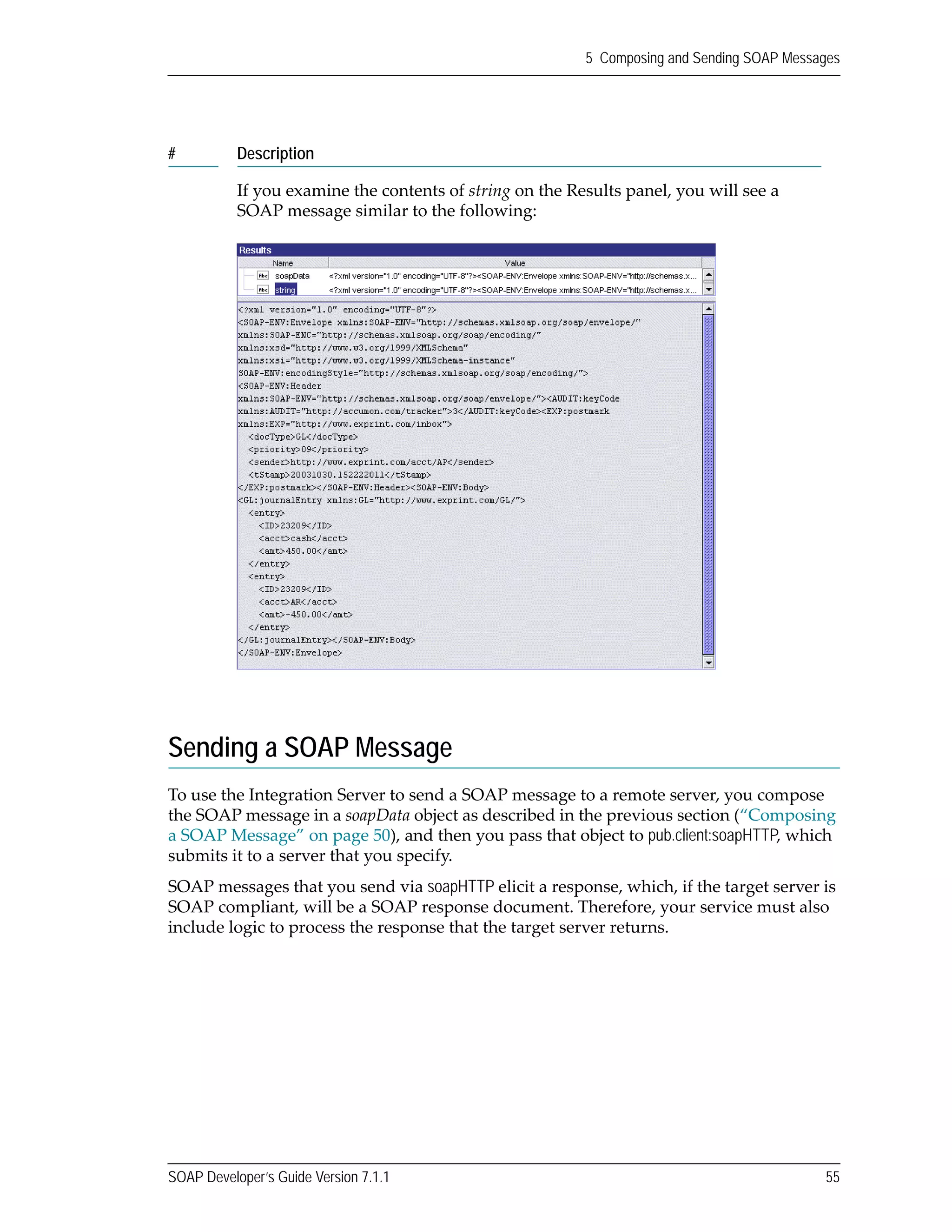 SOAP Developer’s Guide Version 7.1.1 55
5 Composing and Sending SOAP Messages
Sending a SOAP Message
To use the Integration Server to send a SOAP message to a remote server, you compose 
the SOAP message in a soapData object as described in the previous section (“Composing 
a SOAP Message” on page 50), and then you pass that object to pub.client:soapHTTP, which 
submits it to a server that you specify.
SOAP messages that you send via soapHTTP elicit a response, which, if the target server is 
SOAP compliant, will be a SOAP response document. Therefore, your service must also 
include logic to process the response that the target server returns.
If you examine the contents of string on the Results panel, you will see a 
SOAP message similar to the following:
# Description
 