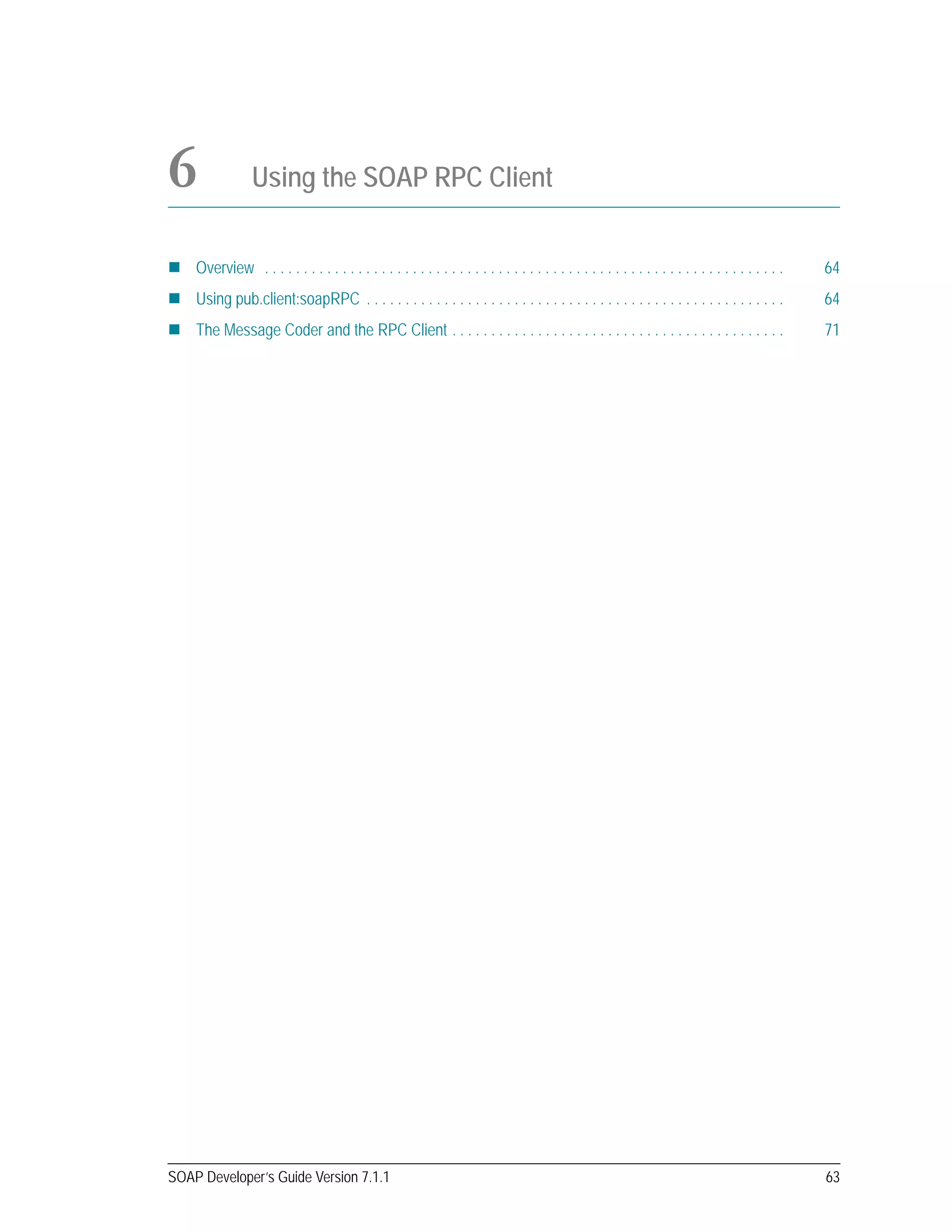 SOAP Developer’s Guide Version 7.1.1 63
6 Using the SOAP RPC Client
Overview . . . . . . . . . . . . . . . . . . . . . . . . . . . . . . . . . . . . . . . . . . . . . . . . . . . . . . . . . . . . . . . . . . . 64
Using pub.client:soapRPC . . . . . . . . . . . . . . . . . . . . . . . . . . . . . . . . . . . . . . . . . . . . . . . . . . . . . . 64
The Message Coder and the RPC Client . . . . . . . . . . . . . . . . . . . . . . . . . . . . . . . . . . . . . . . . . . . 71
 