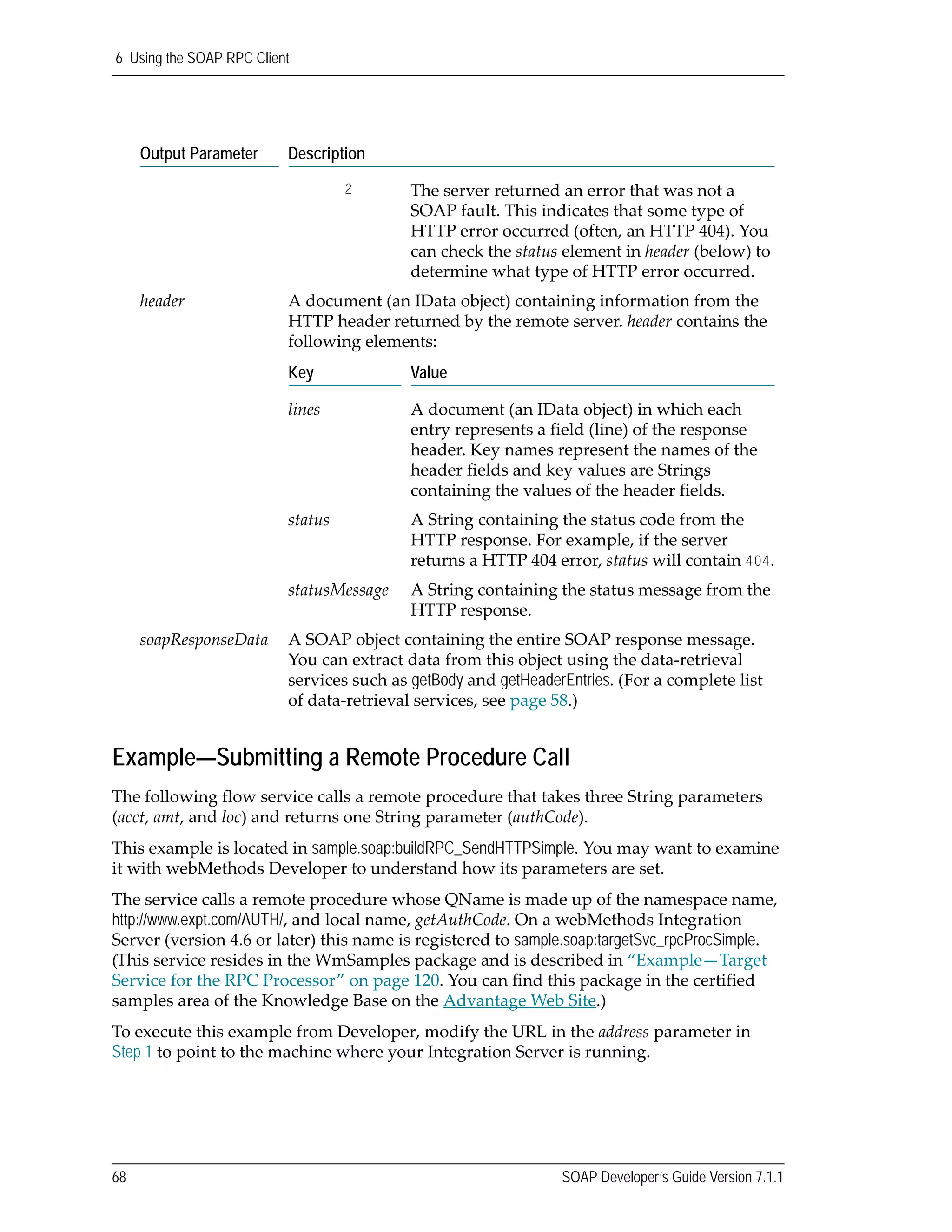 6 Using the SOAP RPC Client
68 SOAP Developer’s Guide Version 7.1.1
Example—Submitting a Remote Procedure Call
The following flow service calls a remote procedure that takes three String parameters 
(acct, amt, and loc) and returns one String parameter (authCode). 
This example is located in sample.soap:buildRPC_SendHTTPSimple. You may want to examine 
it with webMethods Developer to understand how its parameters are set. 
The service calls a remote procedure whose QName is made up of the namespace name, 
http://www.expt.com/AUTH/, and local name, getAuthCode. On a webMethods Integration 
Server (version 4.6 or later) this name is registered to sample.soap:targetSvc_rpcProcSimple. 
(This service resides in the WmSamples package and is described in “Example—Target 
Service for the RPC Processor” on page 120. You can find this package in the certified 
samples area of the Knowledge Base on the Advantage Web Site.)
To execute this example from Developer, modify the URL in the address parameter in 
Step 1 to point to the machine where your Integration Server is running. 
2 The server returned an error that was not a 
SOAP fault. This indicates that some type of 
HTTP error occurred (often, an HTTP 404). You 
can check the status element in header (below) to 
determine what type of HTTP error occurred.
header A document (an IData object) containing information from the 
HTTP header returned by the remote server. header contains the 
following elements:
Key Value
lines A document (an IData object) in which each 
entry represents a field (line) of the response 
header. Key names represent the names of the 
header fields and key values are Strings 
containing the values of the header fields.
status A String containing the status code from the 
HTTP response. For example, if the server 
returns a HTTP 404 error, status will contain 404.
statusMessage A String containing the status message from the 
HTTP response.
soapResponseData A SOAP object containing the entire SOAP response message. 
You can extract data from this object using the data‐retrieval 
services such as getBody and getHeaderEntries. (For a complete list 
of data‐retrieval services, see page 58.)
Output Parameter Description
 