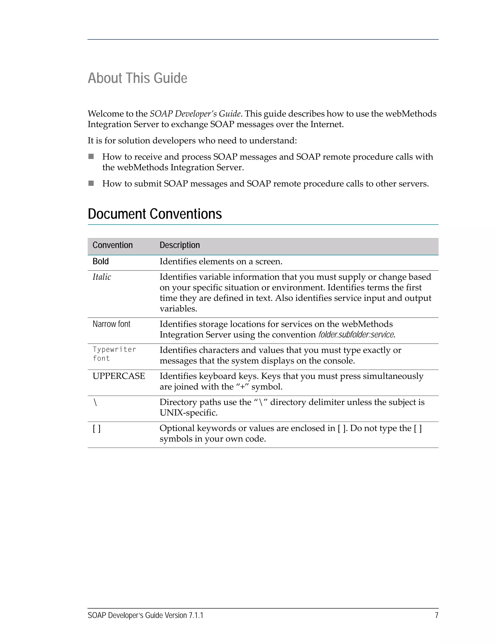 SOAP Developer’s Guide Version 7.1.1 7
About This Guide
Welcome to the SOAP Developer’s Guide. This guide describes how to use the webMethods 
Integration Server to exchange SOAP messages over the Internet. 
It is for solution developers who need to understand:
How to receive and process SOAP messages and SOAP remote procedure calls with 
the webMethods Integration Server.
How to submit SOAP messages and SOAP remote procedure calls to other servers.
Document Conventions
Convention Description
Bold Identifies elements on a screen.
Italic Identifies variable information that you must supply or change based 
on your specific situation or environment. Identifies terms the first 
time they are defined in text. Also identifies service input and output 
variables.
Narrow font Identifies storage locations for services on the webMethods 
Integration Server using the convention folder.subfolder:service.
Typewriter
font
Identifies characters and values that you must type exactly or 
messages that the system displays on the console.
UPPERCASE Identifies keyboard keys. Keys that you must press simultaneously 
are joined with the “+” symbol.
 Directory paths use the “” directory delimiter unless the subject is 
UNIX‐specific.
[ ] Optional keywords or values are enclosed in [ ]. Do not type the [ ] 
symbols in your own code.
 