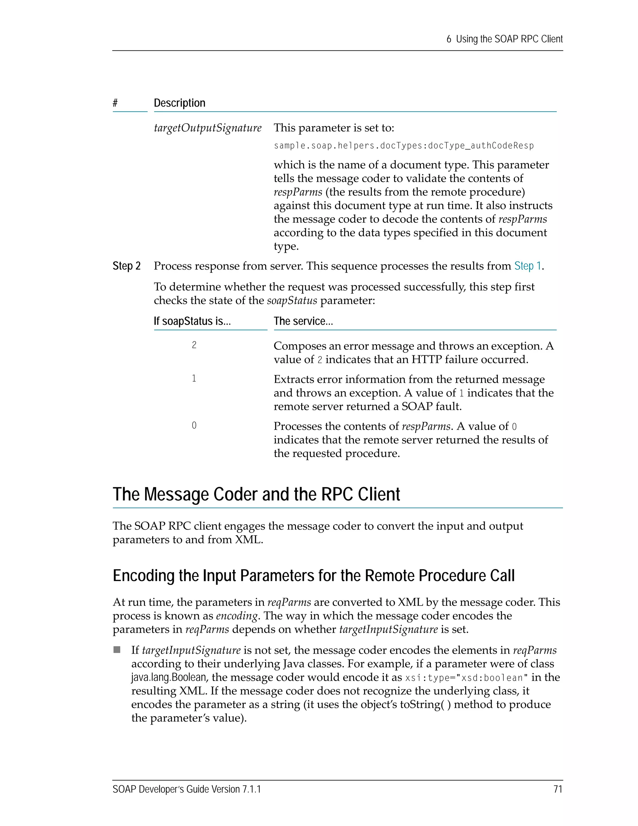 SOAP Developer’s Guide Version 7.1.1 71
6 Using the SOAP RPC Client
The Message Coder and the RPC Client
The SOAP RPC client engages the message coder to convert the input and output 
parameters to and from XML.
Encoding the Input Parameters for the Remote Procedure Call
At run time, the parameters in reqParms are converted to XML by the message coder. This 
process is known as encoding. The way in which the message coder encodes the 
parameters in reqParms depends on whether targetInputSignature is set.
If targetInputSignature is not set, the message coder encodes the elements in reqParms 
according to their underlying Java classes. For example, if a parameter were of class 
java.lang.Boolean, the message coder would encode it as xsi:type="xsd:boolean" in the 
resulting XML. If the message coder does not recognize the underlying class, it 
encodes the parameter as a string (it uses the object’s toString( ) method to produce 
the parameter’s value).
targetOutputSignature This parameter is set to:
sample.soap.helpers.docTypes:docType_authCodeResp
which is the name of a document type. This parameter 
tells the message coder to validate the contents of 
respParms (the results from the remote procedure) 
against this document type at run time. It also instructs 
the message coder to decode the contents of respParms 
according to the data types specified in this document 
type.
Step 2 Process response from server. This sequence processes the results from Step 1.
To determine whether the request was processed successfully, this step first 
checks the state of the soapStatus parameter:
If soapStatus is... The service...
2 Composes an error message and throws an exception. A 
value of 2 indicates that an HTTP failure occurred.
1 Extracts error information from the returned message 
and throws an exception. A value of 1 indicates that the 
remote server returned a SOAP fault.
0 Processes the contents of respParms. A value of 0 
indicates that the remote server returned the results of 
the requested procedure.
# Description
 