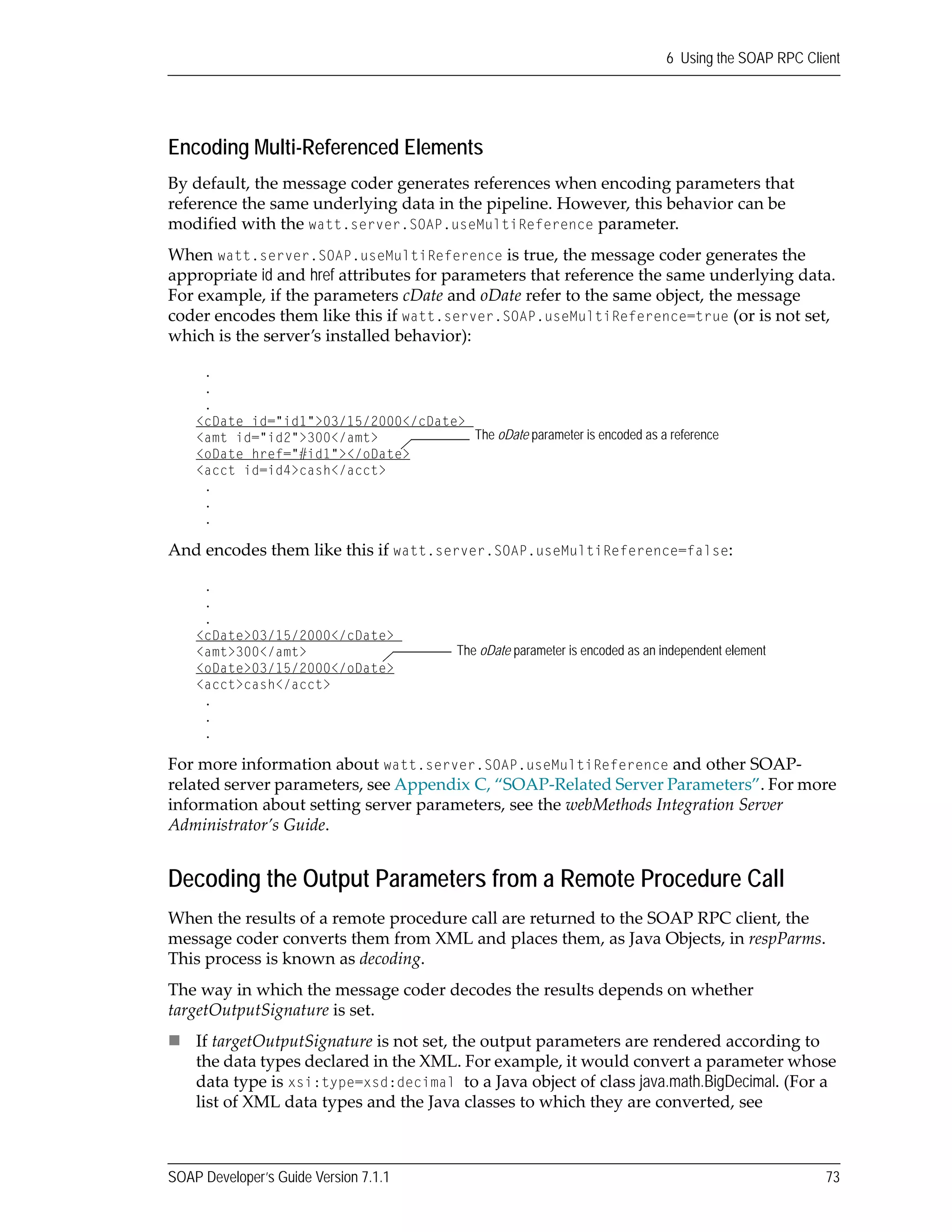 SOAP Developer’s Guide Version 7.1.1 73
6 Using the SOAP RPC Client
Encoding Multi-Referenced Elements
By default, the message coder generates references when encoding parameters that 
reference the same underlying data in the pipeline. However, this behavior can be 
modified with the watt.server.SOAP.useMultiReference parameter.
When watt.server.SOAP.useMultiReference is true, the message coder generates the 
appropriate id and href attributes for parameters that reference the same underlying data. 
For example, if the parameters cDate and oDate refer to the same object, the message 
coder encodes them like this if watt.server.SOAP.useMultiReference=true (or is not set, 
which is the server’s installed behavior):
And encodes them like this if watt.server.SOAP.useMultiReference=false:
For more information about watt.server.SOAP.useMultiReference and other SOAP‐
related server parameters, see Appendix C, “SOAP‐Related Server Parameters”. For more 
information about setting server parameters, see the webMethods Integration Server 
Administrator’s Guide.
Decoding the Output Parameters from a Remote Procedure Call
When the results of a remote procedure call are returned to the SOAP RPC client, the 
message coder converts them from XML and places them, as Java Objects, in respParms. 
This process is known as decoding.
The way in which the message coder decodes the results depends on whether 
targetOutputSignature is set.
If targetOutputSignature is not set, the output parameters are rendered according to 
the data types declared in the XML. For example, it would convert a parameter whose 
data type is xsi:type=xsd:decimal to a Java object of class java.math.BigDecimal. (For a 
list of XML data types and the Java classes to which they are converted, see 
.
.
.
<cDate id="id1">03/15/2000</cDate>
<amt id="id2">300</amt>
<oDate href="#id1"></oDate>
<acct id=id4>cash</acct>
.
.
.
The oDate parameter is encoded as a reference
.
.
.
<cDate>03/15/2000</cDate>
<amt>300</amt>
<oDate>03/15/2000</oDate>
<acct>cash</acct>
.
.
.
The oDate parameter is encoded as an independent element
 