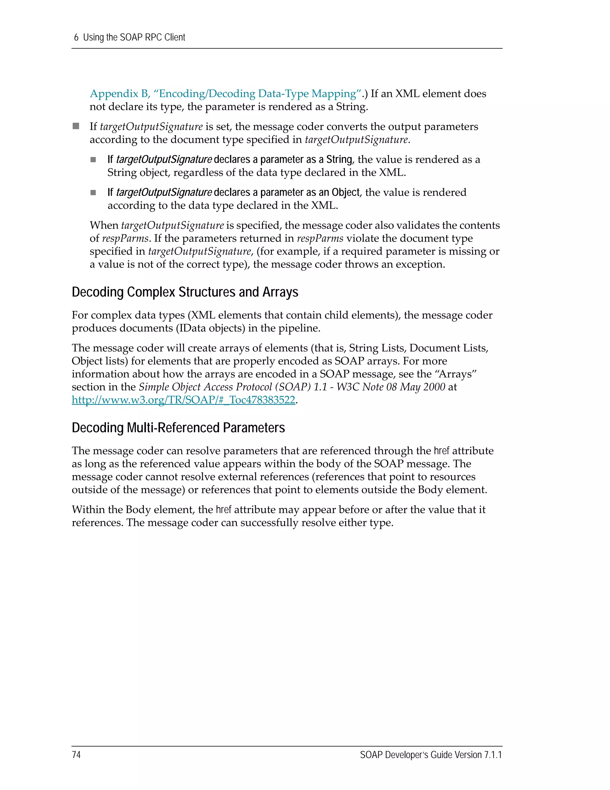 6 Using the SOAP RPC Client
74 SOAP Developer’s Guide Version 7.1.1
Appendix B, “Encoding/Decoding Data‐Type Mapping”.) If an XML element does 
not declare its type, the parameter is rendered as a String.
If targetOutputSignature is set, the message coder converts the output parameters 
according to the document type specified in targetOutputSignature. 
If targetOutputSignature declares a parameter as a String, the value is rendered as a 
String object, regardless of the data type declared in the XML.
If targetOutputSignature declares a parameter as an Object, the value is rendered 
according to the data type declared in the XML.
When targetOutputSignature is specified, the message coder also validates the contents 
of respParms. If the parameters returned in respParms violate the document type 
specified in targetOutputSignature, (for example, if a required parameter is missing or 
a value is not of the correct type), the message coder throws an exception.
Decoding Complex Structures and Arrays
For complex data types (XML elements that contain child elements), the message coder 
produces documents (IData objects) in the pipeline.
The message coder will create arrays of elements (that is, String Lists, Document Lists, 
Object lists) for elements that are properly encoded as SOAP arrays. For more 
information about how the arrays are encoded in a SOAP message, see the “Arrays” 
section in the Simple Object Access Protocol (SOAP) 1.1 ‐ W3C Note 08 May 2000 at 
http://www.w3.org/TR/SOAP/#_Toc478383522.
Decoding Multi-Referenced Parameters
The message coder can resolve parameters that are referenced through the href attribute 
as long as the referenced value appears within the body of the SOAP message. The 
message coder cannot resolve external references (references that point to resources 
outside of the message) or references that point to elements outside the Body element.
Within the Body element, the href attribute may appear before or after the value that it 
references. The message coder can successfully resolve either type. 
 