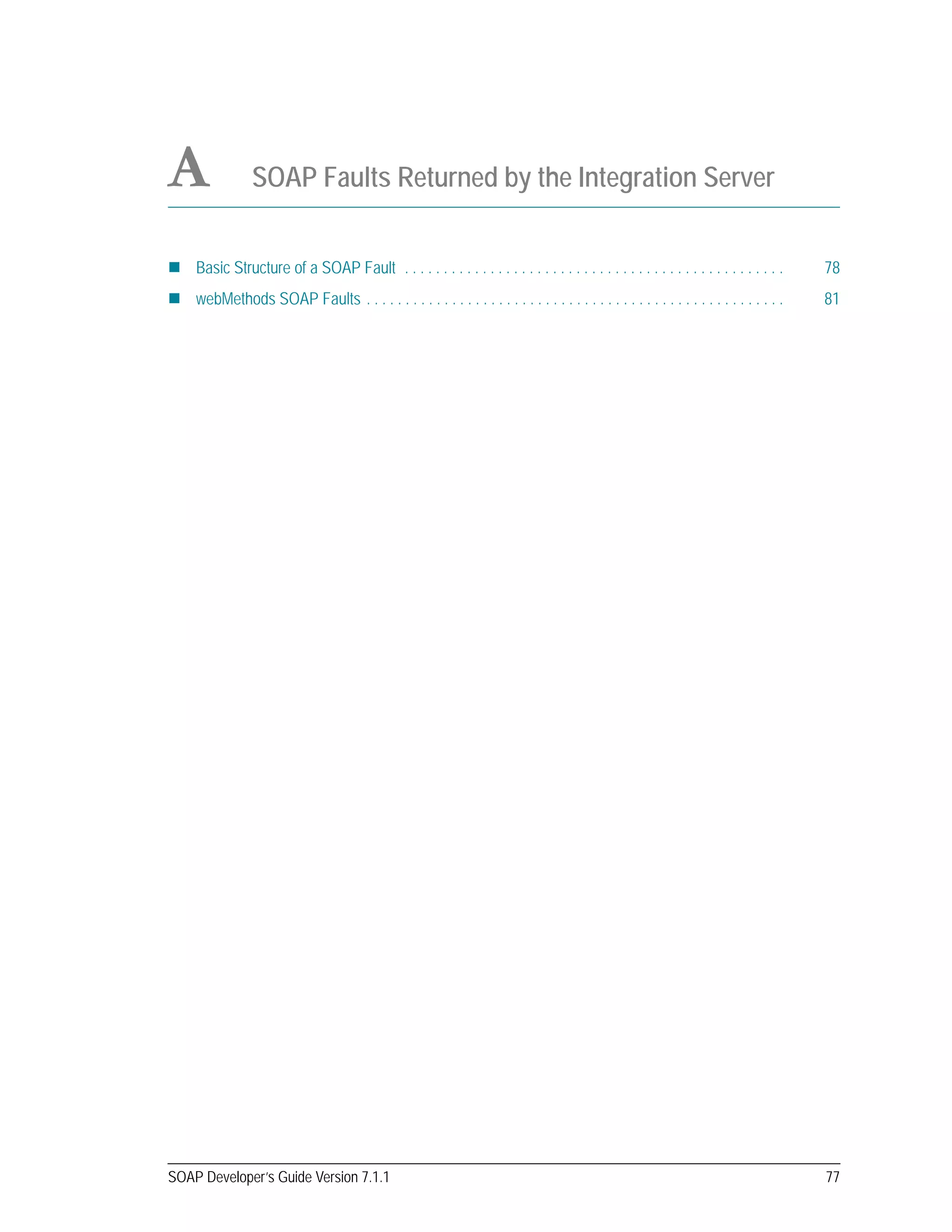 SOAP Developer’s Guide Version 7.1.1 77
A SOAP Faults Returned by the Integration Server
Basic Structure of a SOAP Fault . . . . . . . . . . . . . . . . . . . . . . . . . . . . . . . . . . . . . . . . . . . . . . . . . 78
webMethods SOAP Faults . . . . . . . . . . . . . . . . . . . . . . . . . . . . . . . . . . . . . . . . . . . . . . . . . . . . . . 81
 