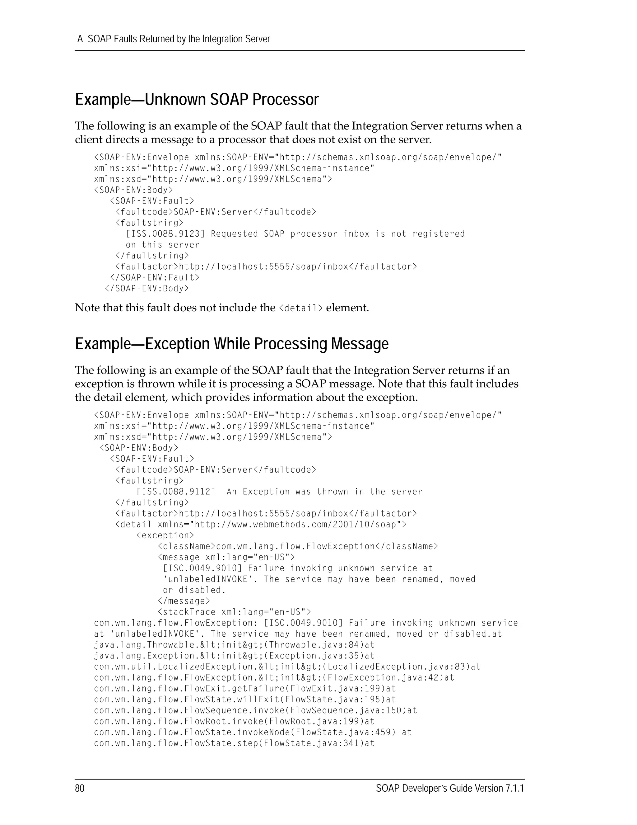 A SOAP Faults Returned by the Integration Server
80 SOAP Developer’s Guide Version 7.1.1
Example—Unknown SOAP Processor
The following is an example of the SOAP fault that the Integration Server returns when a 
client directs a message to a processor that does not exist on the server.
<SOAP-ENV:Envelope xmlns:SOAP-ENV="http://schemas.xmlsoap.org/soap/envelope/"
xmlns:xsi="http://www.w3.org/1999/XMLSchema-instance"
xmlns:xsd="http://www.w3.org/1999/XMLSchema">
<SOAP-ENV:Body>
<SOAP-ENV:Fault>
<faultcode>SOAP-ENV:Server</faultcode>
<faultstring>
[ISS.0088.9123] Requested SOAP processor inbox is not registered
on this server
</faultstring>
<faultactor>http://localhost:5555/soap/inbox</faultactor>
</SOAP-ENV:Fault>
</SOAP-ENV:Body>
Note that this fault does not include the <detail> element.
Example—Exception While Processing Message
The following is an example of the SOAP fault that the Integration Server returns if an 
exception is thrown while it is processing a SOAP message. Note that this fault includes 
the detail element, which provides information about the exception.
<SOAP-ENV:Envelope xmlns:SOAP-ENV="http://schemas.xmlsoap.org/soap/envelope/"
xmlns:xsi="http://www.w3.org/1999/XMLSchema-instance"
xmlns:xsd="http://www.w3.org/1999/XMLSchema">
<SOAP-ENV:Body>
<SOAP-ENV:Fault>
<faultcode>SOAP-ENV:Server</faultcode>
<faultstring>
[ISS.0088.9112] An Exception was thrown in the server
</faultstring>
<faultactor>http://localhost:5555/soap/inbox</faultactor>
<detail xmlns="http://www.webmethods.com/2001/10/soap">
<exception>
<className>com.wm.lang.flow.FlowException</className>
<message xml:lang="en-US">
[ISC.0049.9010] Failure invoking unknown service at
'unlabeledINVOKE'. The service may have been renamed, moved
or disabled.
</message>
<stackTrace xml:lang="en-US">
com.wm.lang.flow.FlowException: [ISC.0049.9010] Failure invoking unknown service
at 'unlabeledINVOKE'. The service may have been renamed, moved or disabled.at
java.lang.Throwable.&lt;init&gt;(Throwable.java:84)at
java.lang.Exception.&lt;init&gt;(Exception.java:35)at
com.wm.util.LocalizedException.&lt;init&gt;(LocalizedException.java:83)at
com.wm.lang.flow.FlowException.&lt;init&gt;(FlowException.java:42)at
com.wm.lang.flow.FlowExit.getFailure(FlowExit.java:199)at
com.wm.lang.flow.FlowState.willExit(FlowState.java:195)at
com.wm.lang.flow.FlowSequence.invoke(FlowSequence.java:150)at
com.wm.lang.flow.FlowRoot.invoke(FlowRoot.java:199)at
com.wm.lang.flow.FlowState.invokeNode(FlowState.java:459) at
com.wm.lang.flow.FlowState.step(FlowState.java:341)at
 