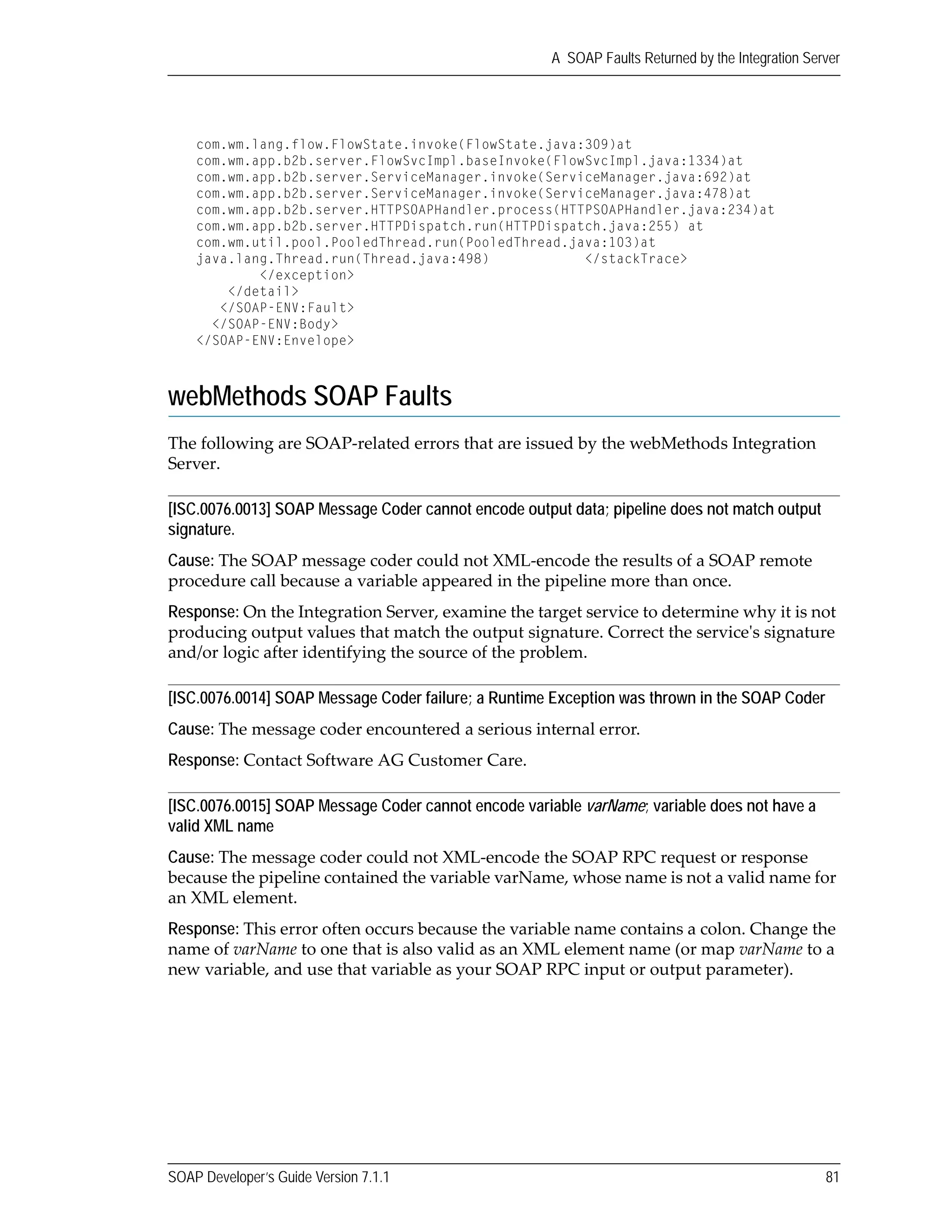 SOAP Developer’s Guide Version 7.1.1 81
A SOAP Faults Returned by the Integration Server
com.wm.lang.flow.FlowState.invoke(FlowState.java:309)at
com.wm.app.b2b.server.FlowSvcImpl.baseInvoke(FlowSvcImpl.java:1334)at
com.wm.app.b2b.server.ServiceManager.invoke(ServiceManager.java:692)at
com.wm.app.b2b.server.ServiceManager.invoke(ServiceManager.java:478)at
com.wm.app.b2b.server.HTTPSOAPHandler.process(HTTPSOAPHandler.java:234)at
com.wm.app.b2b.server.HTTPDispatch.run(HTTPDispatch.java:255) at
com.wm.util.pool.PooledThread.run(PooledThread.java:103)at
java.lang.Thread.run(Thread.java:498) </stackTrace>
</exception>
</detail>
</SOAP-ENV:Fault>
</SOAP-ENV:Body>
</SOAP-ENV:Envelope>
webMethods SOAP Faults
The following are SOAP‐related errors that are issued by the webMethods Integration 
Server.
[ISC.0076.0013] SOAP Message Coder cannot encode output data; pipeline does not match output
signature.
Cause: The SOAP message coder could not XML‐encode the results of a SOAP remote 
procedure call because a variable appeared in the pipeline more than once.
Response: On the Integration Server, examine the target service to determine why it is not 
producing output values that match the output signature. Correct the serviceʹs signature 
and/or logic after identifying the source of the problem.
[ISC.0076.0014] SOAP Message Coder failure; a Runtime Exception was thrown in the SOAP Coder
Cause: The message coder encountered a serious internal error.
Response: Contact Software AG Customer Care.
[ISC.0076.0015] SOAP Message Coder cannot encode variable varName; variable does not have a
valid XML name
Cause: The message coder could not XML‐encode the SOAP RPC request or response 
because the pipeline contained the variable varName, whose name is not a valid name for 
an XML element.
Response: This error often occurs because the variable name contains a colon. Change the 
name of varName to one that is also valid as an XML element name (or map varName to a 
new variable, and use that variable as your SOAP RPC input or output parameter).
 