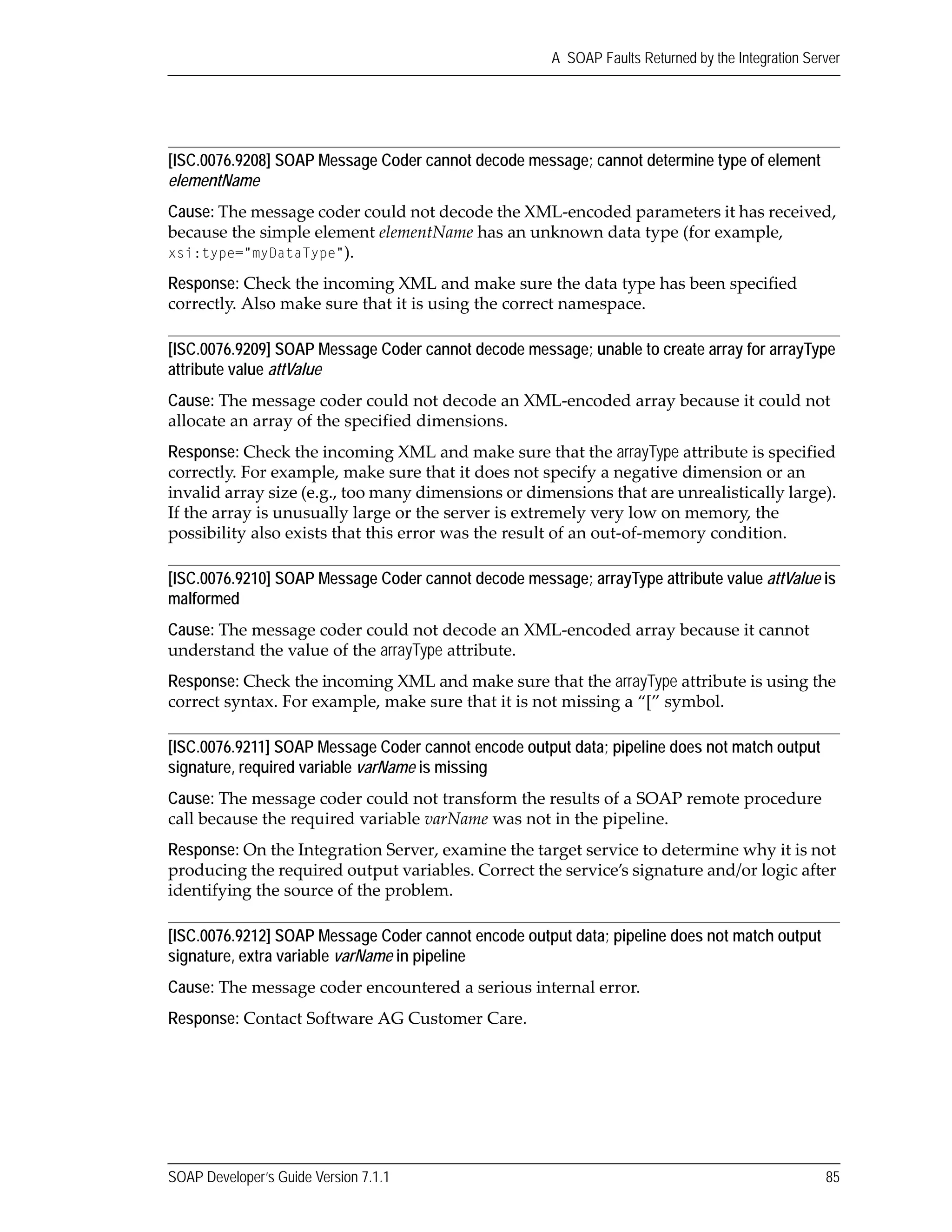SOAP Developer’s Guide Version 7.1.1 85
A SOAP Faults Returned by the Integration Server
[ISC.0076.9208] SOAP Message Coder cannot decode message; cannot determine type of element
elementName
Cause: The message coder could not decode the XML‐encoded parameters it has received, 
because the simple element elementName has an unknown data type (for example, 
xsi:type="myDataType").
Response: Check the incoming XML and make sure the data type has been specified 
correctly. Also make sure that it is using the correct namespace.
[ISC.0076.9209] SOAP Message Coder cannot decode message; unable to create array for arrayType
attribute value attValue
Cause: The message coder could not decode an XML‐encoded array because it could not 
allocate an array of the specified dimensions.
Response: Check the incoming XML and make sure that the arrayType attribute is specified 
correctly. For example, make sure that it does not specify a negative dimension or an 
invalid array size (e.g., too many dimensions or dimensions that are unrealistically large). 
If the array is unusually large or the server is extremely very low on memory, the 
possibility also exists that this error was the result of an out‐of‐memory condition.
[ISC.0076.9210] SOAP Message Coder cannot decode message; arrayType attribute value attValue is
malformed
Cause: The message coder could not decode an XML‐encoded array because it cannot 
understand the value of the arrayType attribute.
Response: Check the incoming XML and make sure that the arrayType attribute is using the 
correct syntax. For example, make sure that it is not missing a “[” symbol.
[ISC.0076.9211] SOAP Message Coder cannot encode output data; pipeline does not match output
signature, required variable varName is missing
Cause: The message coder could not transform the results of a SOAP remote procedure 
call because the required variable varName was not in the pipeline.
Response: On the Integration Server, examine the target service to determine why it is not 
producing the required output variables. Correct the service’s signature and/or logic after 
identifying the source of the problem.
[ISC.0076.9212] SOAP Message Coder cannot encode output data; pipeline does not match output
signature, extra variable varName in pipeline
Cause: The message coder encountered a serious internal error.
Response: Contact Software AG Customer Care.
 