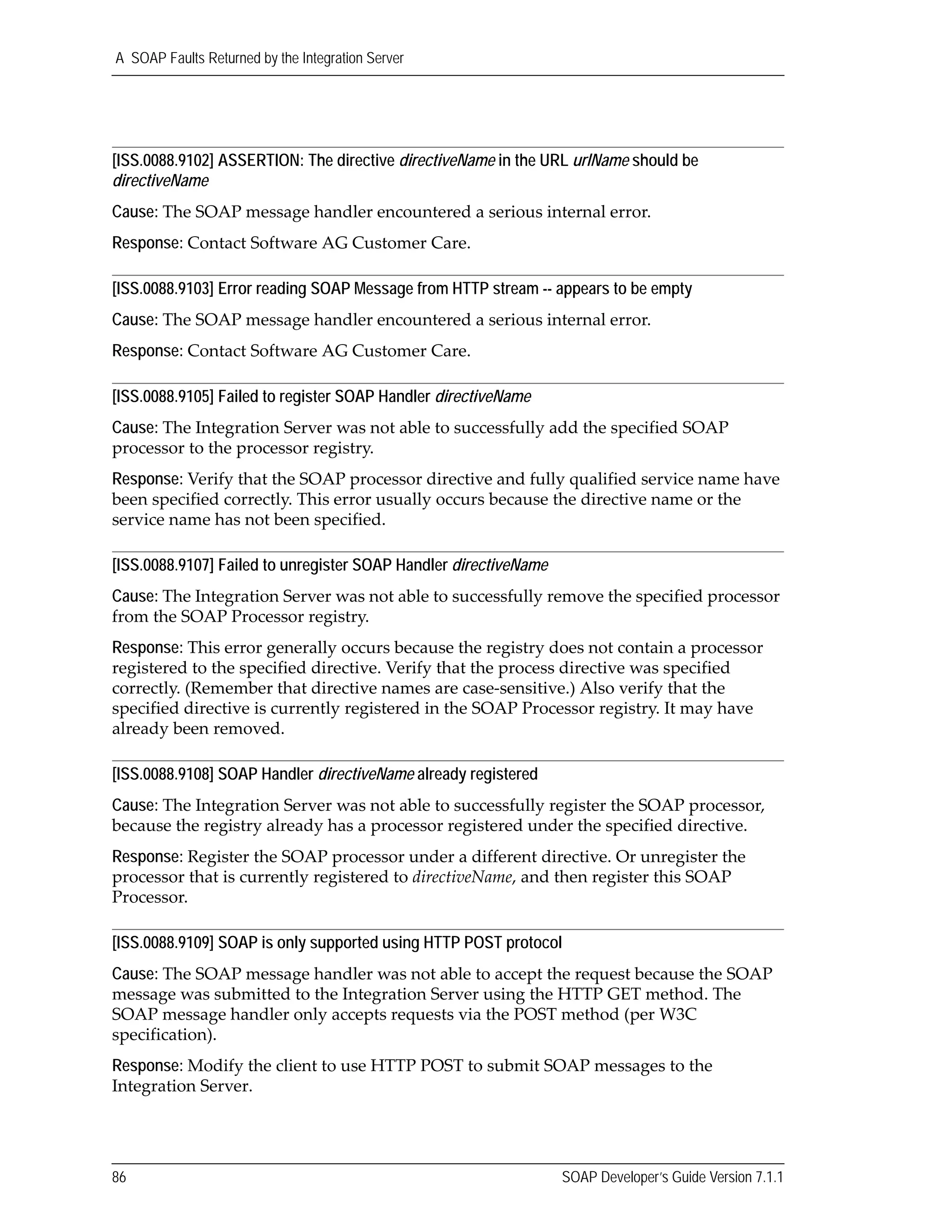 A SOAP Faults Returned by the Integration Server
86 SOAP Developer’s Guide Version 7.1.1
[ISS.0088.9102] ASSERTION: The directive directiveName in the URL urlName should be
directiveName
Cause: The SOAP message handler encountered a serious internal error.
Response: Contact Software AG Customer Care.
[ISS.0088.9103] Error reading SOAP Message from HTTP stream -- appears to be empty
Cause: The SOAP message handler encountered a serious internal error.
Response: Contact Software AG Customer Care.
[ISS.0088.9105] Failed to register SOAP Handler directiveName
Cause: The Integration Server was not able to successfully add the specified SOAP 
processor to the processor registry.
Response: Verify that the SOAP processor directive and fully qualified service name have 
been specified correctly. This error usually occurs because the directive name or the 
service name has not been specified. 
[ISS.0088.9107] Failed to unregister SOAP Handler directiveName
Cause: The Integration Server was not able to successfully remove the specified processor 
from the SOAP Processor registry.
Response: This error generally occurs because the registry does not contain a processor 
registered to the specified directive. Verify that the process directive was specified 
correctly. (Remember that directive names are case‐sensitive.) Also verify that the 
specified directive is currently registered in the SOAP Processor registry. It may have 
already been removed.
[ISS.0088.9108] SOAP Handler directiveName already registered
Cause: The Integration Server was not able to successfully register the SOAP processor, 
because the registry already has a processor registered under the specified directive.
Response: Register the SOAP processor under a different directive. Or unregister the 
processor that is currently registered to directiveName, and then register this SOAP 
Processor.
[ISS.0088.9109] SOAP is only supported using HTTP POST protocol
Cause: The SOAP message handler was not able to accept the request because the SOAP 
message was submitted to the Integration Server using the HTTP GET method. The 
SOAP message handler only accepts requests via the POST method (per W3C 
specification).
Response: Modify the client to use HTTP POST to submit SOAP messages to the 
Integration Server.
 