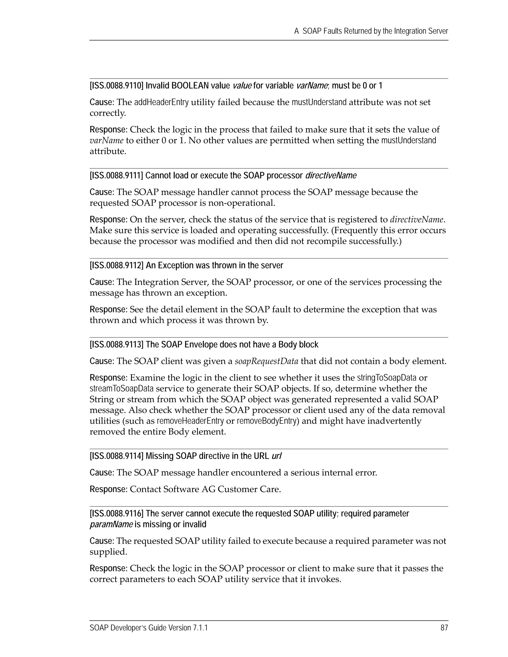 SOAP Developer’s Guide Version 7.1.1 87
A SOAP Faults Returned by the Integration Server
[ISS.0088.9110] Invalid BOOLEAN value value for variable varName; must be 0 or 1
Cause: The addHeaderEntry utility failed because the mustUnderstand attribute was not set 
correctly.
Response: Check the logic in the process that failed to make sure that it sets the value of 
varName to either 0 or 1. No other values are permitted when setting the mustUnderstand 
attribute.
[ISS.0088.9111] Cannot load or execute the SOAP processor directiveName
Cause: The SOAP message handler cannot process the SOAP message because the 
requested SOAP processor is non‐operational.
Response: On the server, check the status of the service that is registered to directiveName. 
Make sure this service is loaded and operating successfully. (Frequently this error occurs 
because the processor was modified and then did not recompile successfully.)
[ISS.0088.9112] An Exception was thrown in the server
Cause: The Integration Server, the SOAP processor, or one of the services processing the 
message has thrown an exception.
Response: See the detail element in the SOAP fault to determine the exception that was 
thrown and which process it was thrown by.
[ISS.0088.9113] The SOAP Envelope does not have a Body block
Cause: The SOAP client was given a soapRequestData that did not contain a body element.
Response: Examine the logic in the client to see whether it uses the stringToSoapData or 
streamToSoapData service to generate their SOAP objects. If so, determine whether the 
String or stream from which the SOAP object was generated represented a valid SOAP 
message. Also check whether the SOAP processor or client used any of the data removal 
utilities (such as removeHeaderEntry or removeBodyEntry) and might have inadvertently 
removed the entire Body element.
[ISS.0088.9114] Missing SOAP directive in the URL url
Cause: The SOAP message handler encountered a serious internal error.
Response: Contact Software AG Customer Care.
[ISS.0088.9116] The server cannot execute the requested SOAP utility; required parameter
paramName is missing or invalid
Cause: The requested SOAP utility failed to execute because a required parameter was not 
supplied.
Response: Check the logic in the SOAP processor or client to make sure that it passes the 
correct parameters to each SOAP utility service that it invokes.
 