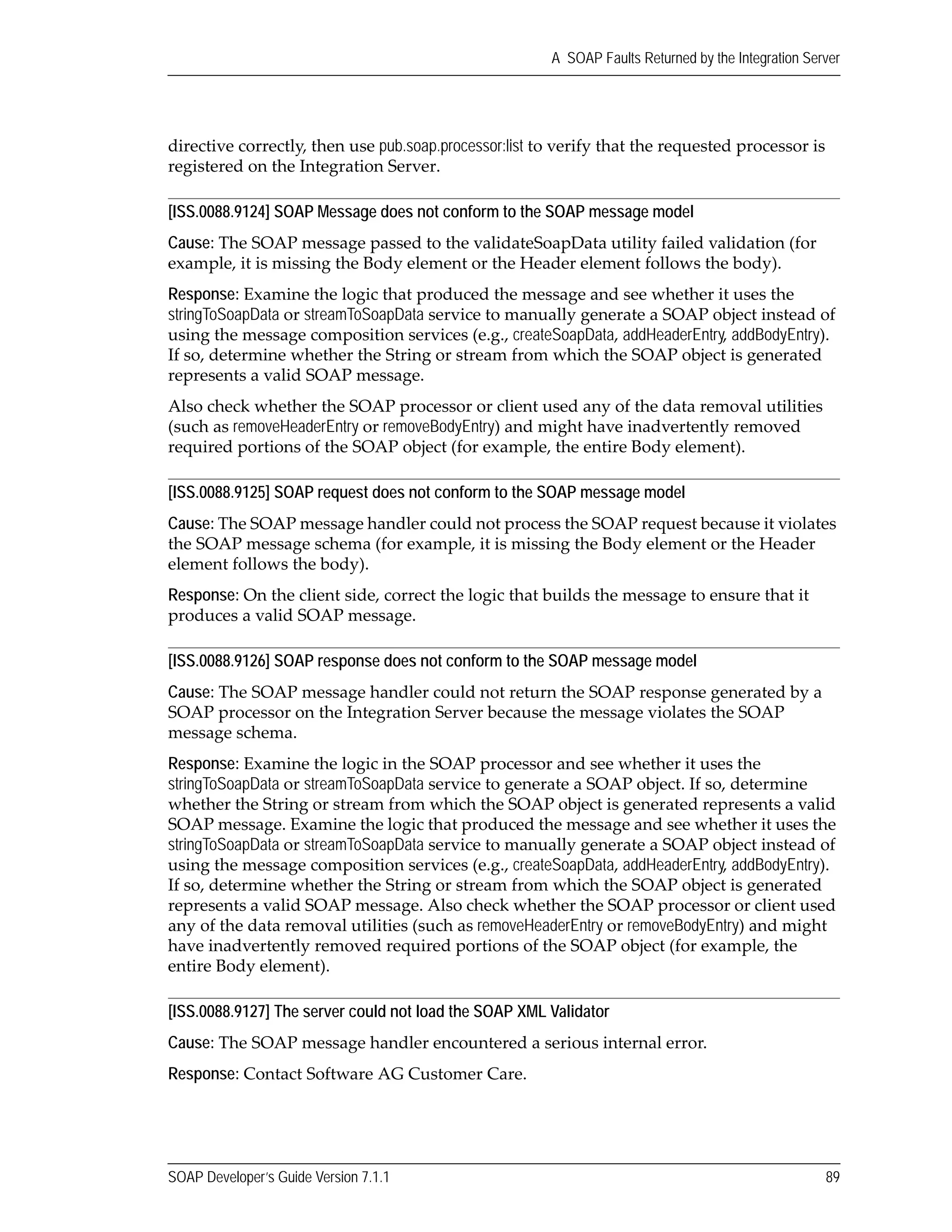 SOAP Developer’s Guide Version 7.1.1 89
A SOAP Faults Returned by the Integration Server
directive correctly, then use pub.soap.processor:list to verify that the requested processor is 
registered on the Integration Server. 
[ISS.0088.9124] SOAP Message does not conform to the SOAP message model
Cause: The SOAP message passed to the validateSoapData utility failed validation (for 
example, it is missing the Body element or the Header element follows the body). 
Response: Examine the logic that produced the message and see whether it uses the 
stringToSoapData or streamToSoapData service to manually generate a SOAP object instead of 
using the message composition services (e.g., createSoapData, addHeaderEntry, addBodyEntry). 
If so, determine whether the String or stream from which the SOAP object is generated 
represents a valid SOAP message. 
Also check whether the SOAP processor or client used any of the data removal utilities 
(such as removeHeaderEntry or removeBodyEntry) and might have inadvertently removed 
required portions of the SOAP object (for example, the entire Body element).
[ISS.0088.9125] SOAP request does not conform to the SOAP message model
Cause: The SOAP message handler could not process the SOAP request because it violates 
the SOAP message schema (for example, it is missing the Body element or the Header 
element follows the body). 
Response: On the client side, correct the logic that builds the message to ensure that it 
produces a valid SOAP message.
[ISS.0088.9126] SOAP response does not conform to the SOAP message model
Cause: The SOAP message handler could not return the SOAP response generated by a 
SOAP processor on the Integration Server because the message violates the SOAP 
message schema. 
Response: Examine the logic in the SOAP processor and see whether it uses the 
stringToSoapData or streamToSoapData service to generate a SOAP object. If so, determine 
whether the String or stream from which the SOAP object is generated represents a valid 
SOAP message. Examine the logic that produced the message and see whether it uses the 
stringToSoapData or streamToSoapData service to manually generate a SOAP object instead of 
using the message composition services (e.g., createSoapData, addHeaderEntry, addBodyEntry). 
If so, determine whether the String or stream from which the SOAP object is generated 
represents a valid SOAP message. Also check whether the SOAP processor or client used 
any of the data removal utilities (such as removeHeaderEntry or removeBodyEntry) and might 
have inadvertently removed required portions of the SOAP object (for example, the 
entire Body element).
[ISS.0088.9127] The server could not load the SOAP XML Validator
Cause: The SOAP message handler encountered a serious internal error.
Response: Contact Software AG Customer Care.
 
