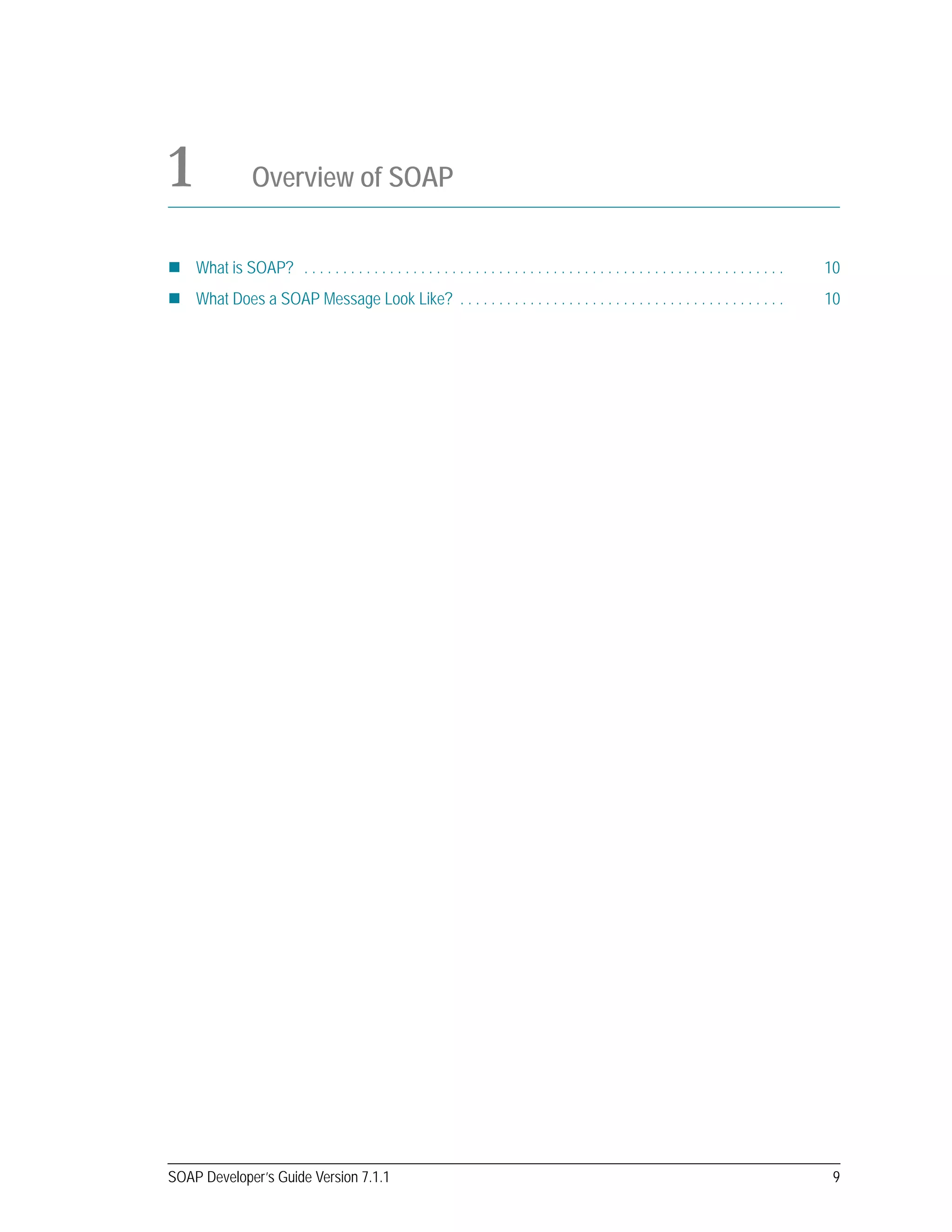 SOAP Developer’s Guide Version 7.1.1 9
1 Overview of SOAP
What is SOAP? . . . . . . . . . . . . . . . . . . . . . . . . . . . . . . . . . . . . . . . . . . . . . . . . . . . . . . . . . . . . . . 10
What Does a SOAP Message Look Like? . . . . . . . . . . . . . . . . . . . . . . . . . . . . . . . . . . . . . . . . . . 10
 