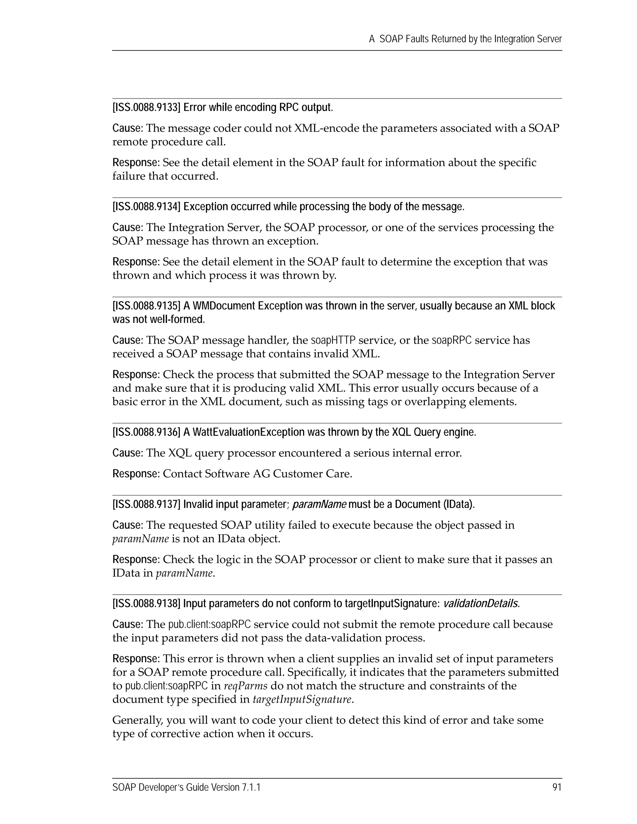 SOAP Developer’s Guide Version 7.1.1 91
A SOAP Faults Returned by the Integration Server
[ISS.0088.9133] Error while encoding RPC output.
Cause: The message coder could not XML‐encode the parameters associated with a SOAP 
remote procedure call.
Response: See the detail element in the SOAP fault for information about the specific 
failure that occurred.
[ISS.0088.9134] Exception occurred while processing the body of the message.
Cause: The Integration Server, the SOAP processor, or one of the services processing the 
SOAP message has thrown an exception.
Response: See the detail element in the SOAP fault to determine the exception that was 
thrown and which process it was thrown by.
[ISS.0088.9135] A WMDocument Exception was thrown in the server, usually because an XML block
was not well-formed.
Cause: The SOAP message handler, the soapHTTP service, or the soapRPC service has 
received a SOAP message that contains invalid XML.
Response: Check the process that submitted the SOAP message to the Integration Server 
and make sure that it is producing valid XML. This error usually occurs because of a 
basic error in the XML document, such as missing tags or overlapping elements.
[ISS.0088.9136] A WattEvaluationException was thrown by the XQL Query engine.
Cause: The XQL query processor encountered a serious internal error.
Response: Contact Software AG Customer Care.
[ISS.0088.9137] Invalid input parameter; paramName must be a Document (IData).
Cause: The requested SOAP utility failed to execute because the object passed in 
paramName is not an IData object.
Response: Check the logic in the SOAP processor or client to make sure that it passes an 
IData in paramName.
[ISS.0088.9138] Input parameters do not conform to targetInputSignature: validationDetails.
Cause: The pub.client:soapRPC service could not submit the remote procedure call because 
the input parameters did not pass the data‐validation process.
Response: This error is thrown when a client supplies an invalid set of input parameters 
for a SOAP remote procedure call. Specifically, it indicates that the parameters submitted 
to pub.client:soapRPC in reqParms do not match the structure and constraints of the 
document type specified in targetInputSignature. 
Generally, you will want to code your client to detect this kind of error and take some 
type of corrective action when it occurs.
 