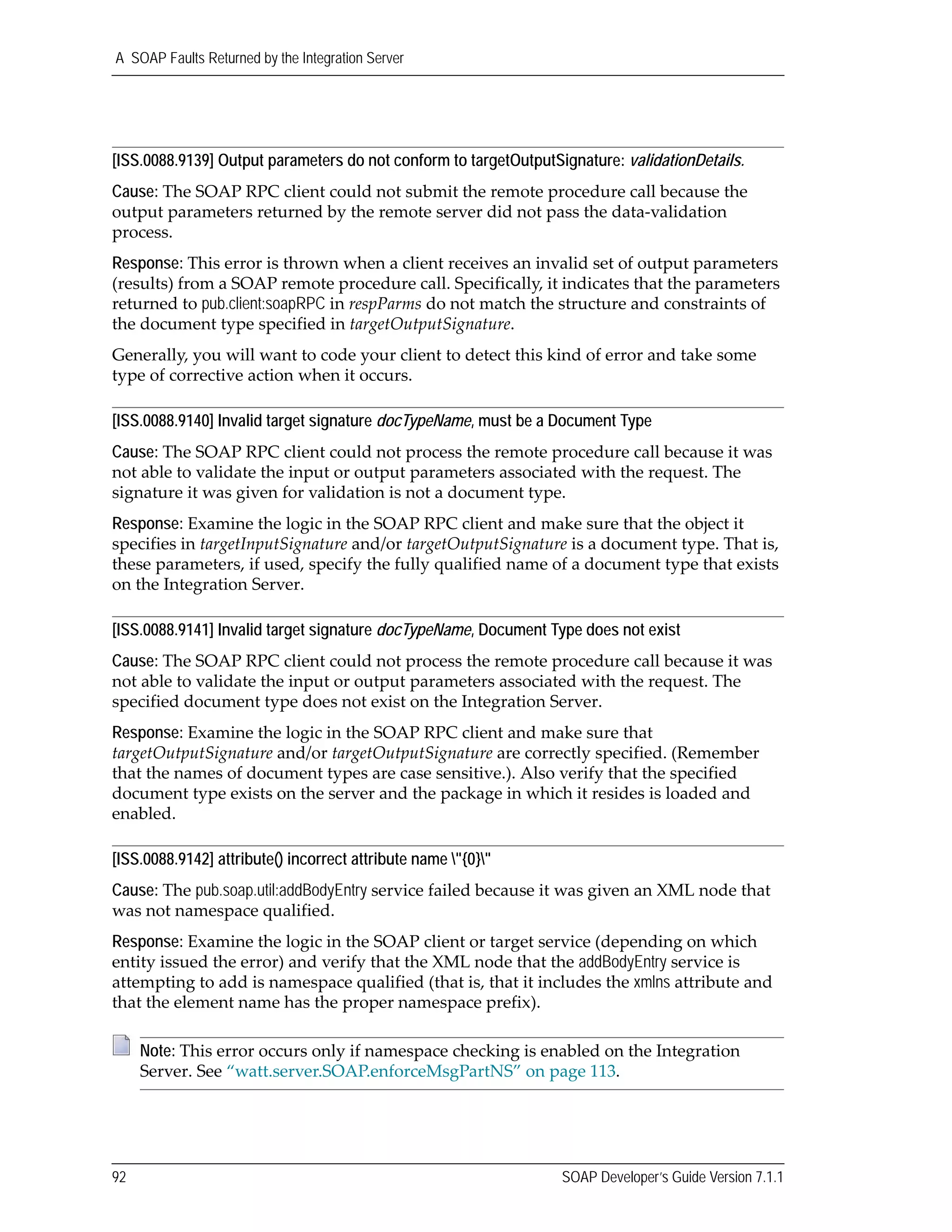 A SOAP Faults Returned by the Integration Server
92 SOAP Developer’s Guide Version 7.1.1
[ISS.0088.9139] Output parameters do not conform to targetOutputSignature: validationDetails.
Cause: The SOAP RPC client could not submit the remote procedure call because the 
output parameters returned by the remote server did not pass the data‐validation 
process.
Response: This error is thrown when a client receives an invalid set of output parameters 
(results) from a SOAP remote procedure call. Specifically, it indicates that the parameters 
returned to pub.client:soapRPC in respParms do not match the structure and constraints of 
the document type specified in targetOutputSignature. 
Generally, you will want to code your client to detect this kind of error and take some 
type of corrective action when it occurs.
[ISS.0088.9140] Invalid target signature docTypeName, must be a Document Type
Cause: The SOAP RPC client could not process the remote procedure call because it was 
not able to validate the input or output parameters associated with the request. The 
signature it was given for validation is not a document type.
Response: Examine the logic in the SOAP RPC client and make sure that the object it 
specifies in targetInputSignature and/or targetOutputSignature is a document type. That is, 
these parameters, if used, specify the fully qualified name of a document type that exists 
on the Integration Server. 
[ISS.0088.9141] Invalid target signature docTypeName, Document Type does not exist
Cause: The SOAP RPC client could not process the remote procedure call because it was 
not able to validate the input or output parameters associated with the request. The 
specified document type does not exist on the Integration Server.
Response: Examine the logic in the SOAP RPC client and make sure that 
targetOutputSignature and/or targetOutputSignature are correctly specified. (Remember 
that the names of document types are case sensitive.). Also verify that the specified 
document type exists on the server and the package in which it resides is loaded and 
enabled.
[ISS.0088.9142] attribute() incorrect attribute name "{0}"
Cause: The pub.soap.util:addBodyEntry service failed because it was given an XML node that 
was not namespace qualified.
Response: Examine the logic in the SOAP client or target service (depending on which 
entity issued the error) and verify that the XML node that the addBodyEntry service is 
attempting to add is namespace qualified (that is, that it includes the xmlns attribute and 
that the element name has the proper namespace prefix). 
Note: This error occurs only if namespace checking is enabled on the Integration 
Server. See “watt.server.SOAP.enforceMsgPartNS” on page 113.
 
