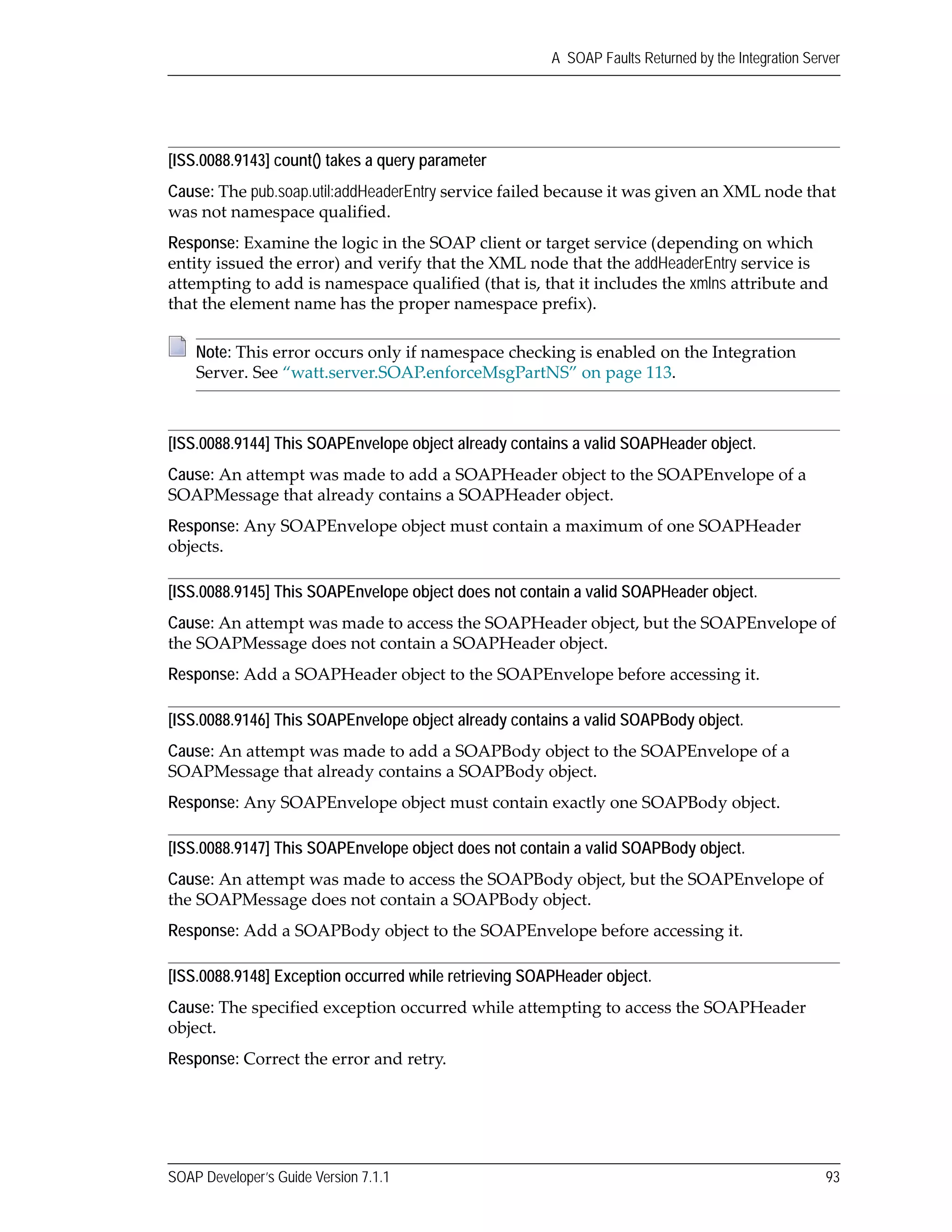 SOAP Developer’s Guide Version 7.1.1 93
A SOAP Faults Returned by the Integration Server
[ISS.0088.9143] count() takes a query parameter
Cause: The pub.soap.util:addHeaderEntry service failed because it was given an XML node that 
was not namespace qualified.
Response: Examine the logic in the SOAP client or target service (depending on which 
entity issued the error) and verify that the XML node that the addHeaderEntry service is 
attempting to add is namespace qualified (that is, that it includes the xmlns attribute and 
that the element name has the proper namespace prefix). 
[ISS.0088.9144] This SOAPEnvelope object already contains a valid SOAPHeader object.
Cause: An attempt was made to add a SOAPHeader object to the SOAPEnvelope of a 
SOAPMessage that already contains a SOAPHeader object.
Response: Any SOAPEnvelope object must contain a maximum of one SOAPHeader 
objects.
[ISS.0088.9145] This SOAPEnvelope object does not contain a valid SOAPHeader object.
Cause: An attempt was made to access the SOAPHeader object, but the SOAPEnvelope of 
the SOAPMessage does not contain a SOAPHeader object.
Response: Add a SOAPHeader object to the SOAPEnvelope before accessing it.
[ISS.0088.9146] This SOAPEnvelope object already contains a valid SOAPBody object.
Cause: An attempt was made to add a SOAPBody object to the SOAPEnvelope of a 
SOAPMessage that already contains a SOAPBody object.
Response: Any SOAPEnvelope object must contain exactly one SOAPBody object.
[ISS.0088.9147] This SOAPEnvelope object does not contain a valid SOAPBody object.
Cause: An attempt was made to access the SOAPBody object, but the SOAPEnvelope of 
the SOAPMessage does not contain a SOAPBody object.
Response: Add a SOAPBody object to the SOAPEnvelope before accessing it.
[ISS.0088.9148] Exception occurred while retrieving SOAPHeader object.
Cause: The specified exception occurred while attempting to access the SOAPHeader 
object.
Response: Correct the error and retry.
Note: This error occurs only if namespace checking is enabled on the Integration 
Server. See “watt.server.SOAP.enforceMsgPartNS” on page 113.
 