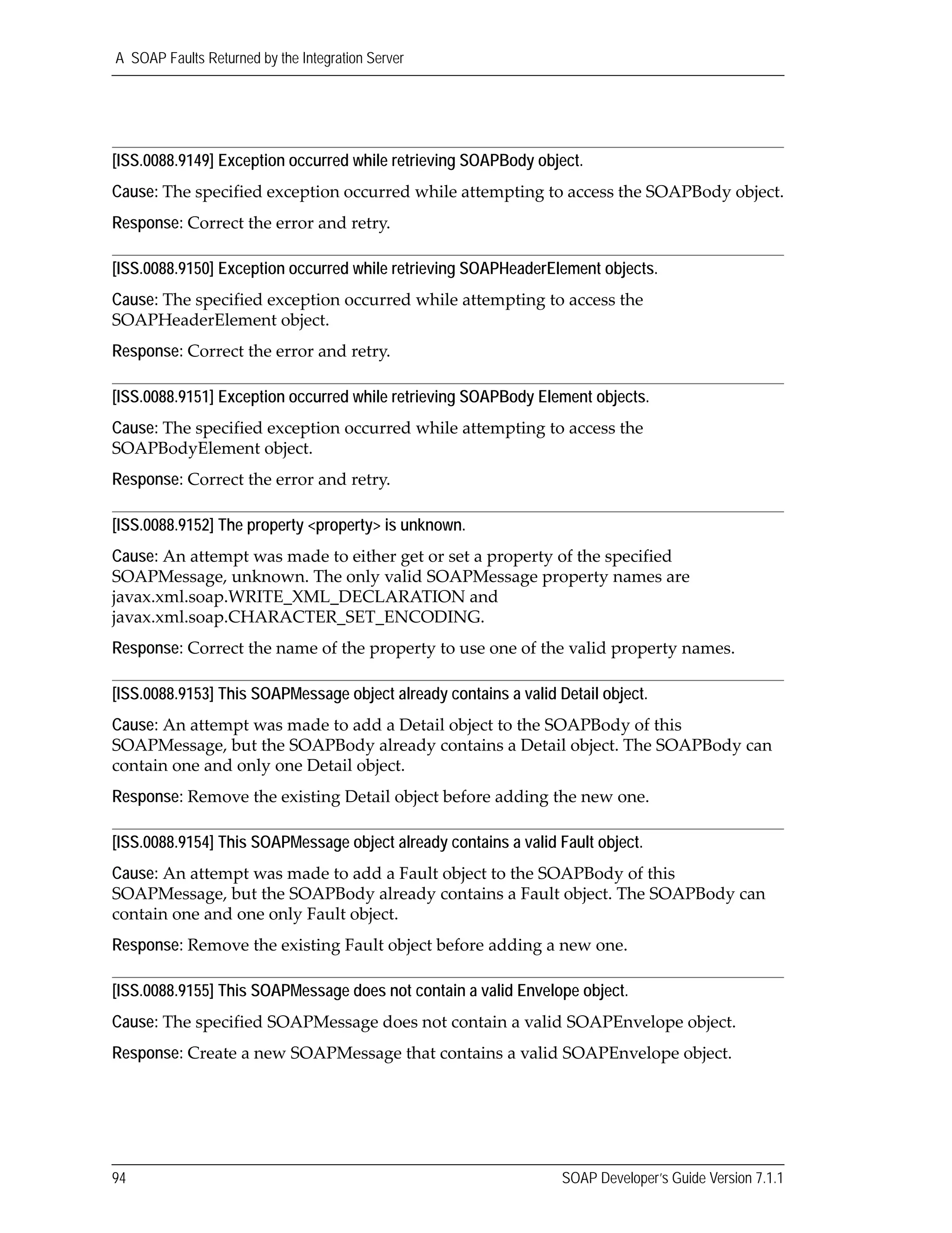 A SOAP Faults Returned by the Integration Server
94 SOAP Developer’s Guide Version 7.1.1
[ISS.0088.9149] Exception occurred while retrieving SOAPBody object.
Cause: The specified exception occurred while attempting to access the SOAPBody object.
Response: Correct the error and retry.
[ISS.0088.9150] Exception occurred while retrieving SOAPHeaderElement objects.
Cause: The specified exception occurred while attempting to access the 
SOAPHeaderElement object.
Response: Correct the error and retry.
[ISS.0088.9151] Exception occurred while retrieving SOAPBody Element objects.
Cause: The specified exception occurred while attempting to access the 
SOAPBodyElement object.
Response: Correct the error and retry.
[ISS.0088.9152] The property <property> is unknown.
Cause: An attempt was made to either get or set a property of the specified 
SOAPMessage, unknown. The only valid SOAPMessage property names are 
javax.xml.soap.WRITE_XML_DECLARATION and 
javax.xml.soap.CHARACTER_SET_ENCODING.
Response: Correct the name of the property to use one of the valid property names.
[ISS.0088.9153] This SOAPMessage object already contains a valid Detail object.
Cause: An attempt was made to add a Detail object to the SOAPBody of this 
SOAPMessage, but the SOAPBody already contains a Detail object. The SOAPBody can 
contain one and only one Detail object. 
Response: Remove the existing Detail object before adding the new one.
[ISS.0088.9154] This SOAPMessage object already contains a valid Fault object.
Cause: An attempt was made to add a Fault object to the SOAPBody of this 
SOAPMessage, but the SOAPBody already contains a Fault object. The SOAPBody can 
contain one and one only Fault object.
Response: Remove the existing Fault object before adding a new one.
[ISS.0088.9155] This SOAPMessage does not contain a valid Envelope object.
Cause: The specified SOAPMessage does not contain a valid SOAPEnvelope object.
Response: Create a new SOAPMessage that contains a valid SOAPEnvelope object.
 