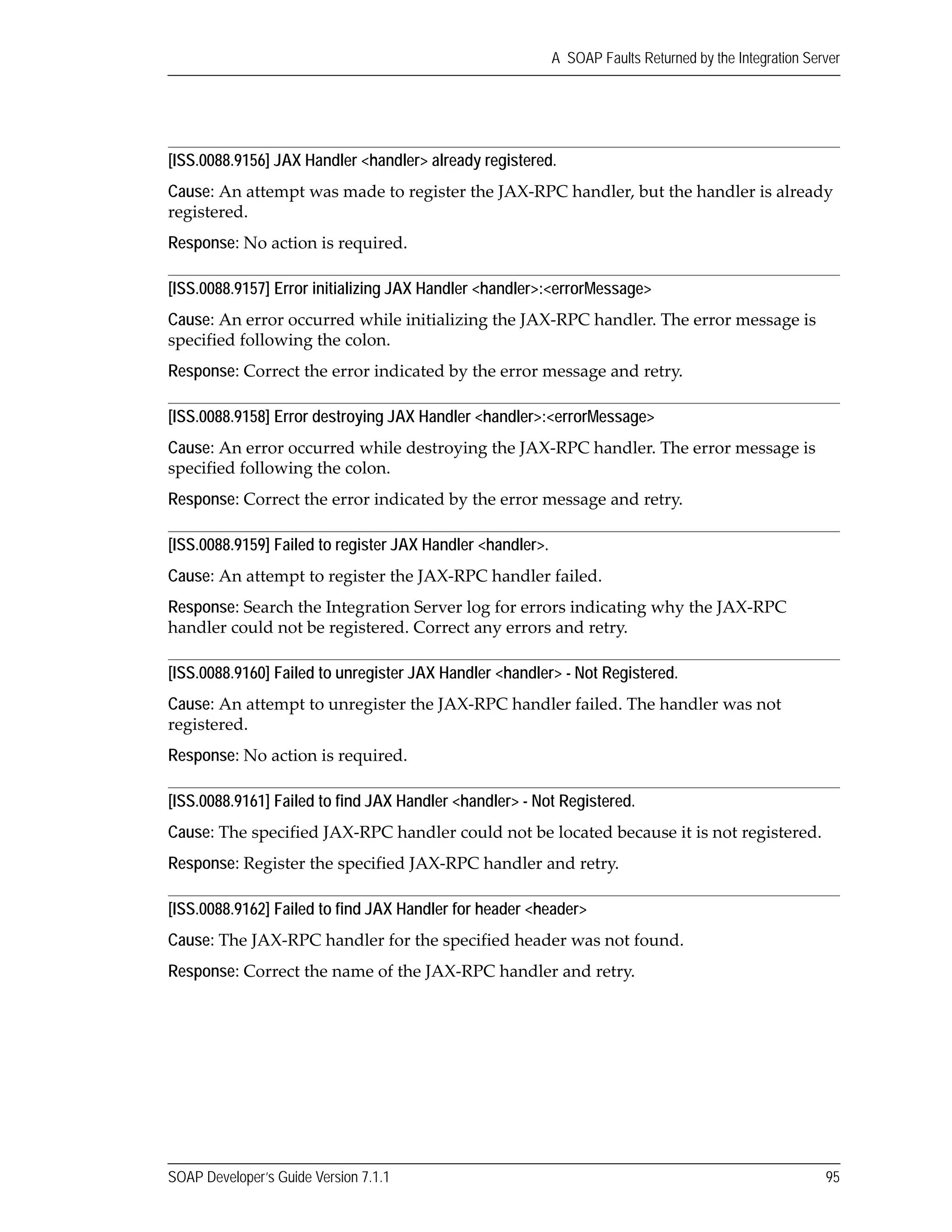 SOAP Developer’s Guide Version 7.1.1 95
A SOAP Faults Returned by the Integration Server
[ISS.0088.9156] JAX Handler <handler> already registered.
Cause: An attempt was made to register the JAX‐RPC handler, but the handler is already 
registered.
Response: No action is required.
[ISS.0088.9157] Error initializing JAX Handler <handler>:<errorMessage>
Cause: An error occurred while initializing the JAX‐RPC handler. The error message is 
specified following the colon.
Response: Correct the error indicated by the error message and retry.
[ISS.0088.9158] Error destroying JAX Handler <handler>:<errorMessage>
Cause: An error occurred while destroying the JAX‐RPC handler. The error message is 
specified following the colon.
Response: Correct the error indicated by the error message and retry.
[ISS.0088.9159] Failed to register JAX Handler <handler>.
Cause: An attempt to register the JAX‐RPC handler failed.
Response: Search the Integration Server log for errors indicating why the JAX‐RPC 
handler could not be registered. Correct any errors and retry.
[ISS.0088.9160] Failed to unregister JAX Handler <handler> - Not Registered.
Cause: An attempt to unregister the JAX‐RPC handler failed. The handler was not 
registered.
Response: No action is required.
[ISS.0088.9161] Failed to find JAX Handler <handler> - Not Registered.
Cause: The specified JAX‐RPC handler could not be located because it is not registered.
Response: Register the specified JAX‐RPC handler and retry.
[ISS.0088.9162] Failed to find JAX Handler for header <header>
Cause: The JAX‐RPC handler for the specified header was not found.
Response: Correct the name of the JAX‐RPC handler and retry.
 