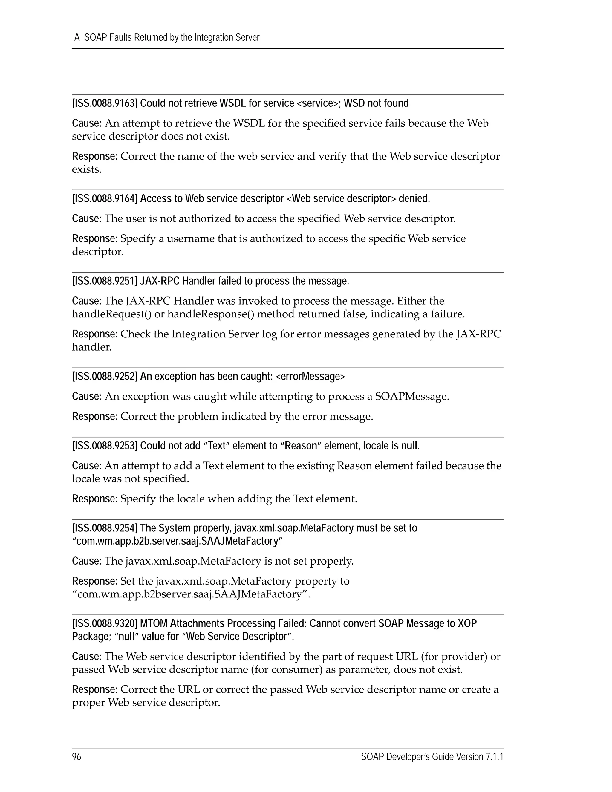 A SOAP Faults Returned by the Integration Server
96 SOAP Developer’s Guide Version 7.1.1
[ISS.0088.9163] Could not retrieve WSDL for service <service>; WSD not found
Cause: An attempt to retrieve the WSDL for the specified service fails because the Web 
service descriptor does not exist.
Response: Correct the name of the web service and verify that the Web service descriptor 
exists.
[ISS.0088.9164] Access to Web service descriptor <Web service descriptor> denied.
Cause: The user is not authorized to access the specified Web service descriptor.
Response: Specify a username that is authorized to access the specific Web service 
descriptor.
[ISS.0088.9251] JAX-RPC Handler failed to process the message.
Cause: The JAX‐RPC Handler was invoked to process the message. Either the 
handleRequest() or handleResponse() method returned false, indicating a failure.
Response: Check the Integration Server log for error messages generated by the JAX‐RPC 
handler.
[ISS.0088.9252] An exception has been caught: <errorMessage>
Cause: An exception was caught while attempting to process a SOAPMessage.
Response: Correct the problem indicated by the error message.
[ISS.0088.9253] Could not add “Text” element to “Reason” element, locale is null.
Cause: An attempt to add a Text element to the existing Reason element failed because the 
locale was not specified.
Response: Specify the locale when adding the Text element.
[ISS.0088.9254] The System property, javax.xml.soap.MetaFactory must be set to
“com.wm.app.b2b.server.saaj.SAAJMetaFactory”
Cause: The javax.xml.soap.MetaFactory is not set properly.
Response: Set the javax.xml.soap.MetaFactory property to 
“com.wm.app.b2bserver.saaj.SAAJMetaFactory”.
[ISS.0088.9320] MTOM Attachments Processing Failed: Cannot convert SOAP Message to XOP
Package; “null” value for “Web Service Descriptor”.
Cause: The Web service descriptor identified by the part of request URL (for provider) or 
passed Web service descriptor name (for consumer) as parameter, does not exist.
Response: Correct the URL or correct the passed Web service descriptor name or create a 
proper Web service descriptor.
 