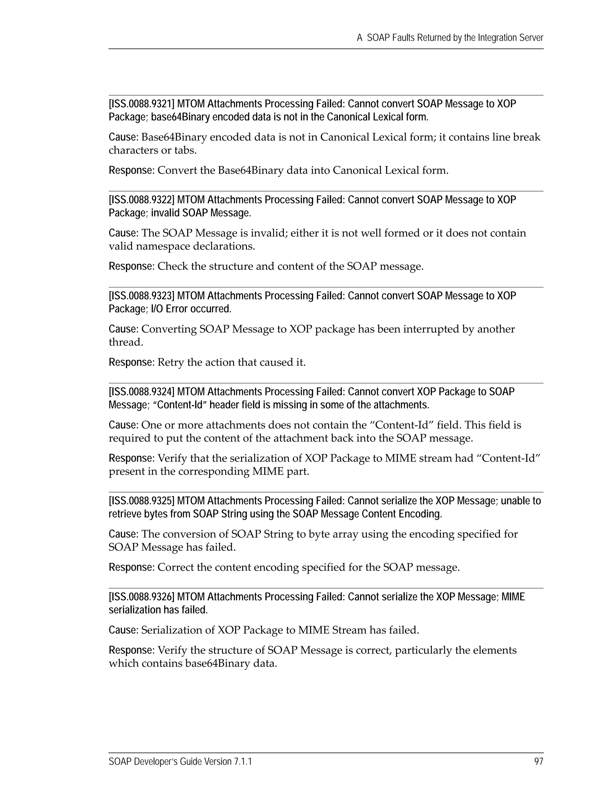 SOAP Developer’s Guide Version 7.1.1 97
A SOAP Faults Returned by the Integration Server
[ISS.0088.9321] MTOM Attachments Processing Failed: Cannot convert SOAP Message to XOP
Package; base64Binary encoded data is not in the Canonical Lexical form.
Cause: Base64Binary encoded data is not in Canonical Lexical form; it contains line break 
characters or tabs.
Response: Convert the Base64Binary data into Canonical Lexical form.
[ISS.0088.9322] MTOM Attachments Processing Failed: Cannot convert SOAP Message to XOP
Package; invalid SOAP Message.
Cause: The SOAP Message is invalid; either it is not well formed or it does not contain 
valid namespace declarations.
Response: Check the structure and content of the SOAP message.
[ISS.0088.9323] MTOM Attachments Processing Failed: Cannot convert SOAP Message to XOP
Package; I/O Error occurred.
Cause: Converting SOAP Message to XOP package has been interrupted by another 
thread.
Response: Retry the action that caused it.
[ISS.0088.9324] MTOM Attachments Processing Failed: Cannot convert XOP Package to SOAP
Message; “Content-Id” header field is missing in some of the attachments.
Cause: One or more attachments does not contain the “Content‐Id” field. This field is 
required to put the content of the attachment back into the SOAP message.
Response: Verify that the serialization of XOP Package to MIME stream had “Content‐Id” 
present in the corresponding MIME part.
[ISS.0088.9325] MTOM Attachments Processing Failed: Cannot serialize the XOP Message; unable to
retrieve bytes from SOAP String using the SOAP Message Content Encoding.
Cause: The conversion of SOAP String to byte array using the encoding specified for 
SOAP Message has failed. 
Response: Correct the content encoding specified for the SOAP message. 
[ISS.0088.9326] MTOM Attachments Processing Failed: Cannot serialize the XOP Message; MIME
serialization has failed.
Cause: Serialization of XOP Package to MIME Stream has failed.
Response: Verify the structure of SOAP Message is correct, particularly the elements 
which contains base64Binary data.
 