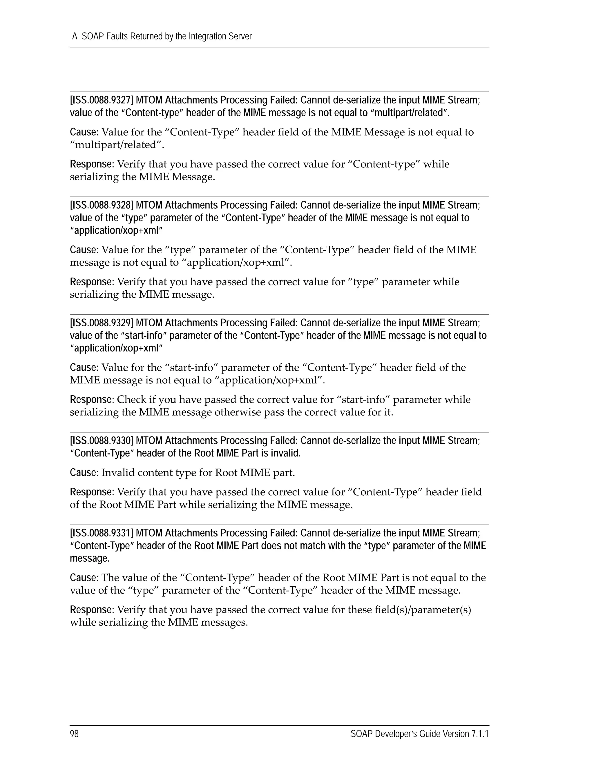 A SOAP Faults Returned by the Integration Server
98 SOAP Developer’s Guide Version 7.1.1
[ISS.0088.9327] MTOM Attachments Processing Failed: Cannot de-serialize the input MIME Stream;
value of the “Content-type” header of the MIME message is not equal to “multipart/related”.
Cause: Value for the “Content‐Type” header field of the MIME Message is not equal to 
“multipart/related”.
Response: Verify that you have passed the correct value for “Content‐type” while 
serializing the MIME Message.
[ISS.0088.9328] MTOM Attachments Processing Failed: Cannot de-serialize the input MIME Stream;
value of the “type” parameter of the “Content-Type” header of the MIME message is not equal to
“application/xop+xml”
Cause: Value for the “type” parameter of the “Content‐Type” header field of the MIME 
message is not equal to “application/xop+xml”.
Response: Verify that you have passed the correct value for “type” parameter while 
serializing the MIME message.
[ISS.0088.9329] MTOM Attachments Processing Failed: Cannot de-serialize the input MIME Stream;
value of the “start-info” parameter of the “Content-Type” header of the MIME message is not equal to
“application/xop+xml”
Cause: Value for the “start‐info” parameter of the “Content‐Type” header field of the 
MIME message is not equal to “application/xop+xml”.
Response: Check if you have passed the correct value for “start‐info” parameter while 
serializing the MIME message otherwise pass the correct value for it.
[ISS.0088.9330] MTOM Attachments Processing Failed: Cannot de-serialize the input MIME Stream;
“Content-Type” header of the Root MIME Part is invalid.
Cause: Invalid content type for Root MIME part.
Response: Verify that you have passed the correct value for “Content‐Type” header field 
of the Root MIME Part while serializing the MIME message.
[ISS.0088.9331] MTOM Attachments Processing Failed: Cannot de-serialize the input MIME Stream;
“Content-Type” header of the Root MIME Part does not match with the “type” parameter of the MIME
message.
Cause: The value of the “Content‐Type” header of the Root MIME Part is not equal to the 
value of the “type” parameter of the “Content‐Type” header of the MIME message.
Response: Verify that you have passed the correct value for these field(s)/parameter(s) 
while serializing the MIME messages. 
 