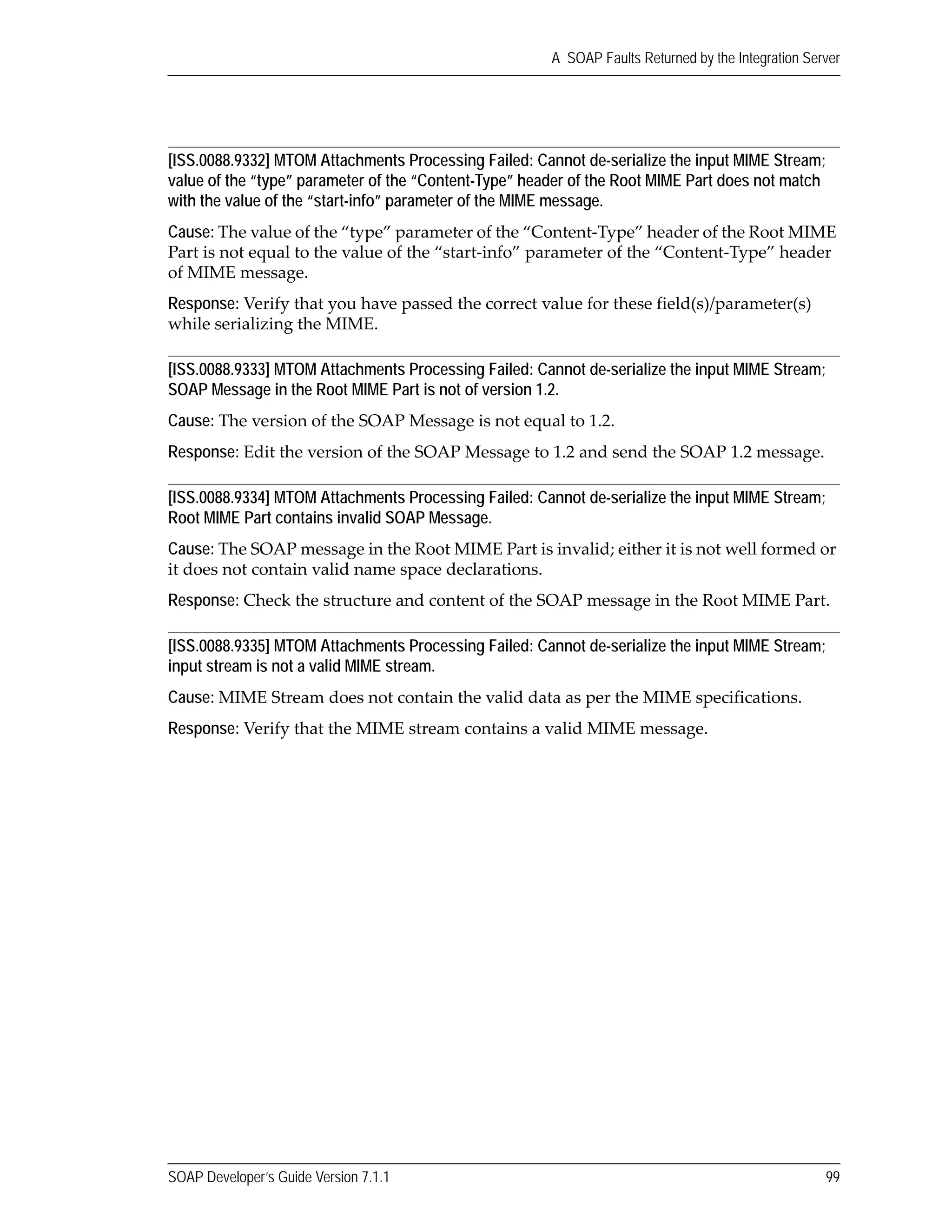 SOAP Developer’s Guide Version 7.1.1 99
A SOAP Faults Returned by the Integration Server
[ISS.0088.9332] MTOM Attachments Processing Failed: Cannot de-serialize the input MIME Stream;
value of the “type” parameter of the “Content-Type” header of the Root MIME Part does not match
with the value of the “start-info” parameter of the MIME message.
Cause: The value of the “type” parameter of the “Content‐Type” header of the Root MIME 
Part is not equal to the value of the “start‐info” parameter of the “Content‐Type” header 
of MIME message.
Response: Verify that you have passed the correct value for these field(s)/parameter(s) 
while serializing the MIME.
[ISS.0088.9333] MTOM Attachments Processing Failed: Cannot de-serialize the input MIME Stream;
SOAP Message in the Root MIME Part is not of version 1.2.
Cause: The version of the SOAP Message is not equal to 1.2.
Response: Edit the version of the SOAP Message to 1.2 and send the SOAP 1.2 message.
[ISS.0088.9334] MTOM Attachments Processing Failed: Cannot de-serialize the input MIME Stream;
Root MIME Part contains invalid SOAP Message.
Cause: The SOAP message in the Root MIME Part is invalid; either it is not well formed or 
it does not contain valid name space declarations.
Response: Check the structure and content of the SOAP message in the Root MIME Part.
[ISS.0088.9335] MTOM Attachments Processing Failed: Cannot de-serialize the input MIME Stream;
input stream is not a valid MIME stream.
Cause: MIME Stream does not contain the valid data as per the MIME specifications.
Response: Verify that the MIME stream contains a valid MIME message.
 
