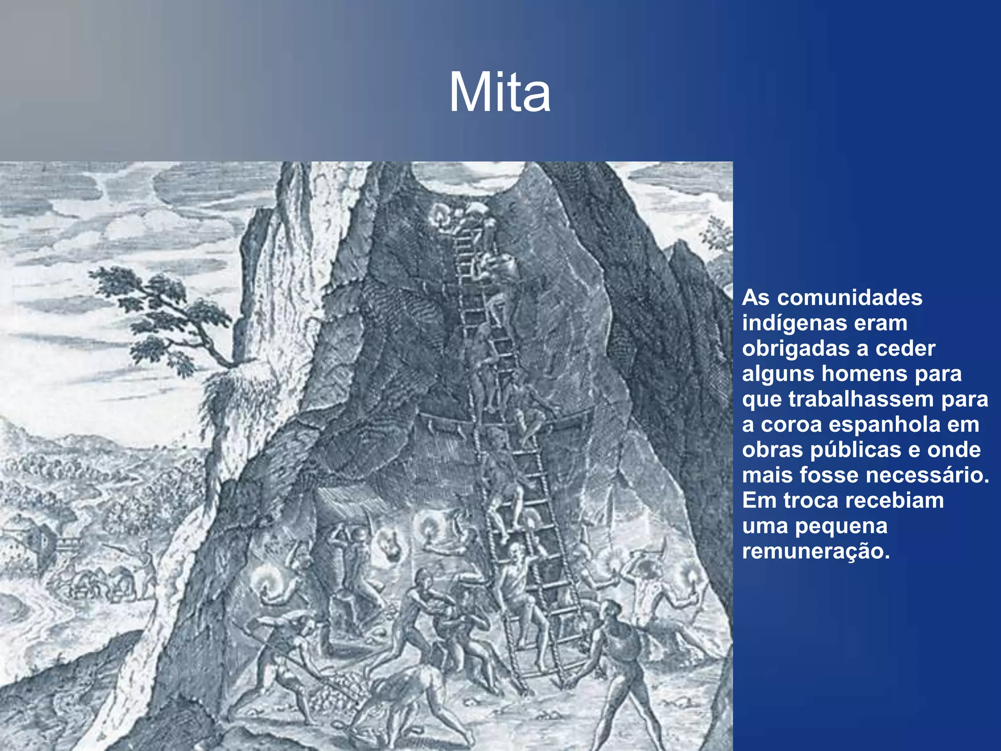 Mita


       As comunidades
       indígenas eram
       obrigadas a ceder
       alguns homens para
       que trabalhassem para
       a coroa espanhola em
       obras públicas e onde
       mais fosse necessário.
       Em troca recebiam
       uma pequena
       remuneração.
 