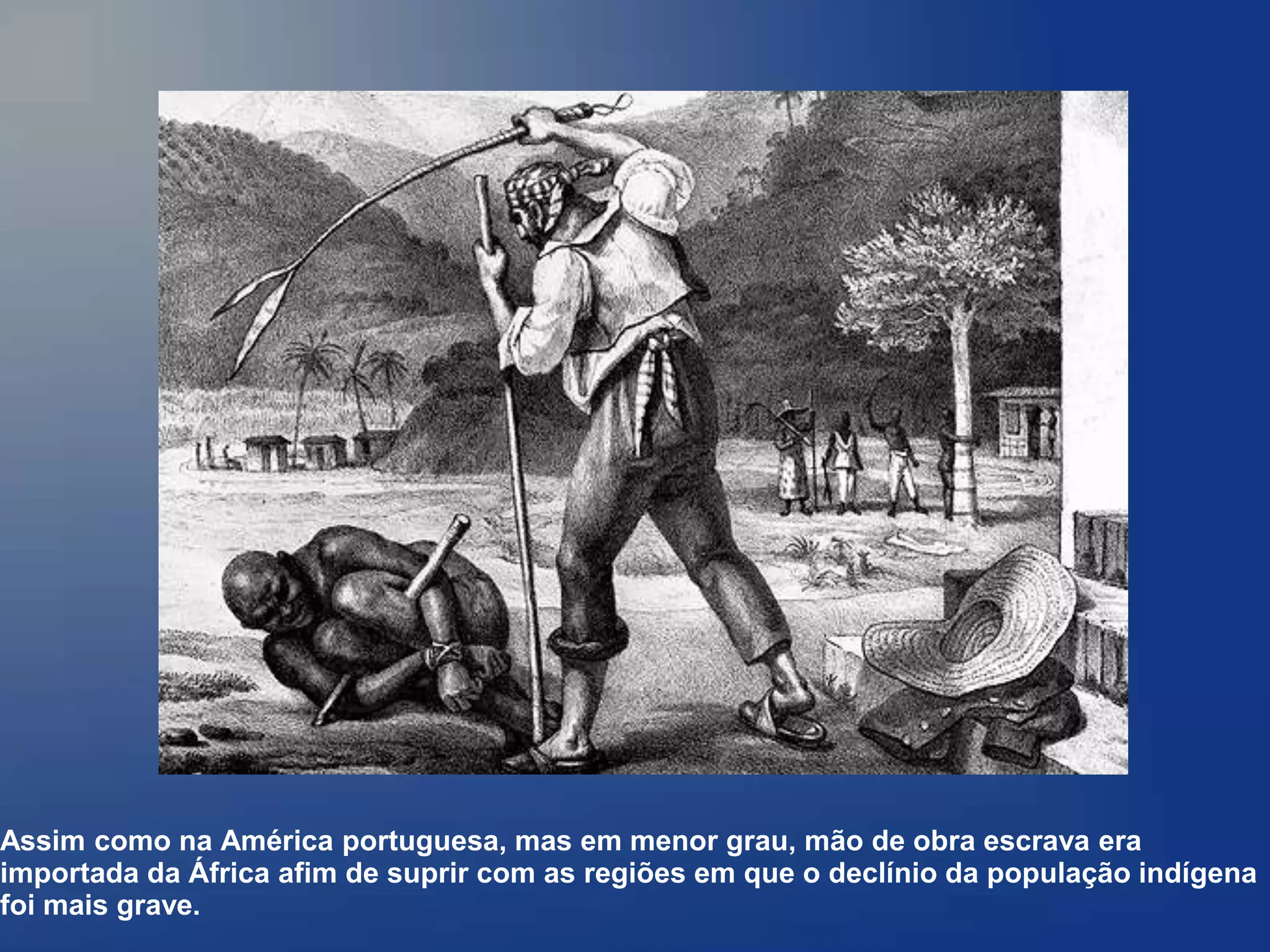 Assim como na América portuguesa, mas em menor grau, mão de obra escrava era
importada da África afim de suprir com as regiões em que o declínio da população indígena
foi mais grave.
 