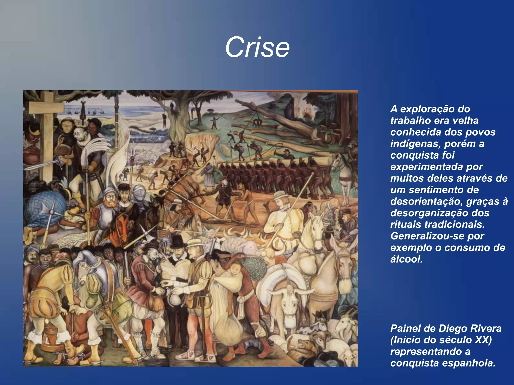 Crise
        A exploração do
        trabalho era velha
        conhecida dos povos
        indígenas, porém a
        conquista foi
        experimentada por
        muitos deles através de
        um sentimento de
        desorientação, graças à
        desorganização dos
        rituais tradicionais.
        Generalizou-se por
        exemplo o consumo de
        álcool.




        Painel de Diego Rivera
        (Início do século XX)
        representando a
        conquista espanhola.
 