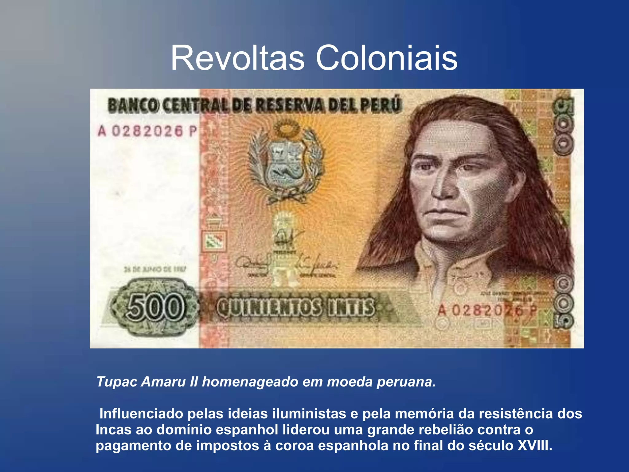 Revoltas Coloniais




Tupac Amaru II homenageado em moeda peruana.

 Influenciado pelas ideias iluministas e pela memória da resistência dos
Incas ao domínio espanhol liderou uma grande rebelião contra o
pagamento de impostos à coroa espanhola no final do século XVIII.
 