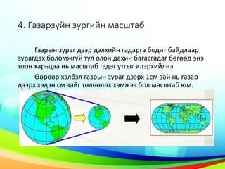 4. Газарзүйн зургийн масштаб
Газрын зураг дээр дэлхийн гадарга бодит байдлаар
зурагдах боломжгүй тул олон дахин багасгадаг бөгөөд энэ
тоон харьцаа нь масштаб гэдэг утгыг илэрхийлнэ.
Өөрөөр хэлбэл газрын зураг дээрх 1см зай нь газар
дээрх хэдэн см зайг төлөөлөх хэмжээ бол масштаб юм.
 