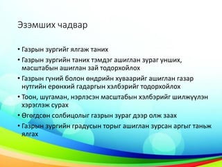 Эзэмших чадвар
• Газрын зургийг ялгаж таних
• Газрын зургийн таних тэмдэг ашиглан зураг унших,
масштабын ашиглан зай тодорхойлох
• Газрын гүний болон өндрийн хуваарийг ашиглан газар
нутгийн ерөнхий гадаргын хэлбэрийг тодорхойлох
• Тоон, шугаман, нэрлэсэн масштабын хэлбэрийг шилжүүлэн
хэрэглэж сурах
• Өгөгдсөн солбицолыг газрын зураг дээр олж заах
• Газрын зургийн градусын торыг ашиглан зурсан аргыг таньж
ялгах
 