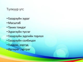 Түлхүүр үгс
•Газарзүйн зураг
•Масштаб
•Таних тэмдэг
•Зурагзүйн тусгаг
•Газарзүйн зургийн торлол
•Газарзүйн солбицол
•Голдож, зэргэд
•Өргөрөг , уртраг
 