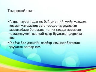 Тодорхойлолт
•Газрын зураг гэдэг нь байгаль-нийгмийн үзэгдэл,
юмсыг математик арга тооцоонд үндэслэн
масштабаар багасгаж , таних тэмдэг хэрэглэн
тэмдэгжүүлж, хавтгай дээр буулгасан дүрслэл
юм.
•Глобус бол дэлхийн хэлбэр хэмжээг багасган
үзүүлсэн загвар юм.
 