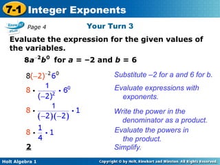 Holt Algebra 1
7-1 Integer Exponents
Your Turn 3
Evaluate the expression for the given values of
the variables.
for a = –2 and b = 6
2
Substitute –2 for a and 6 for b.
Evaluate expressions with
exponents.
Write the power in the
denominator as a product.
Evaluate the powers in
the product.
Simplify.
Page 4
 