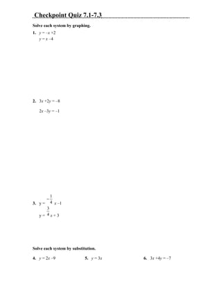 Checkpoint Quiz 7.1-7.3
Solve each system by graphing.
1. y = –x +2
   y = x –4




2. 3x +2y = –8

   2x –3y = –1




             1
         −
3. y =       4 x –1
      3
   y= 4x+3




Solve each system by substitution.

4. y = 2x –9                5. y = 3x   6. 3x +4y = –7
 