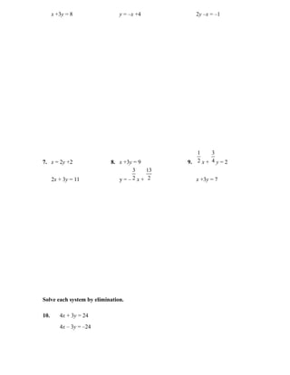 x +3y = 8                y = –x +4        2y –x = –1




                                                1     3
7. x = 2y +2               8. x +3y = 9      9. 2 x + 4 y = 2
                                   3    13
      2x + 3y = 11            y=–2x+ 2          x +3y = 7




Solve each system by elimination.

10.      4x + 3y = 24
         4x – 3y = –24
 