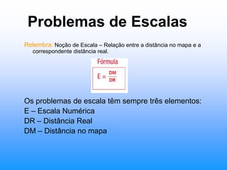 Problemas de EscalasRelembra:Noção de Escala – Relação entre a distância no mapa e a correspondente distância real.Os problemas de escala têm sempre três elementos:E – Escala NuméricaDR – Distância RealDM – Distância no mapa