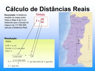 Cálculo de Distâncias ReaisEnunciado: A distância medida no mapa entre Viseu e Beja é de 5 cm. Sabendo que a Escala do mapa é de 1/7 000 000, calcula a Distância Real.Resolução: