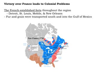 The French established forts  throughout the region  - Detroit, St. Louis, Mobile, & New Orleans  - Fur and grain were transported south and into the Gulf of Mexico Victory over France leads to Colonial Problems 