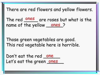 There are red flowers and yellow flowers. The red _____ are roses but what is the name of the yellow ______? ones ones Those green vegetables are good. This red vegetable here is horrible. Don’t eat the red ______ Let’s eat the green ______ one ones 