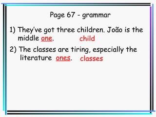 Page 67 - grammar 1) They’ve got three children. João is the  middle  one . 2) The classes are tiring, especially the  literature  ones . child classes 