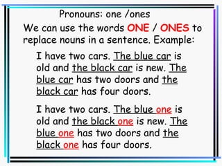 Pronouns: one /ones I have two cars.  The blue car  is old and  the black car  is new.  The blue car  has two doors and  the black car  has four doors. We can use the words  ONE  /  ONES  to  replace nouns in a sentence. Example: I have two cars.  The blue  one  is old and  the black  one  is new.  The blue  one  has two doors and  the black  one  has four doors. 